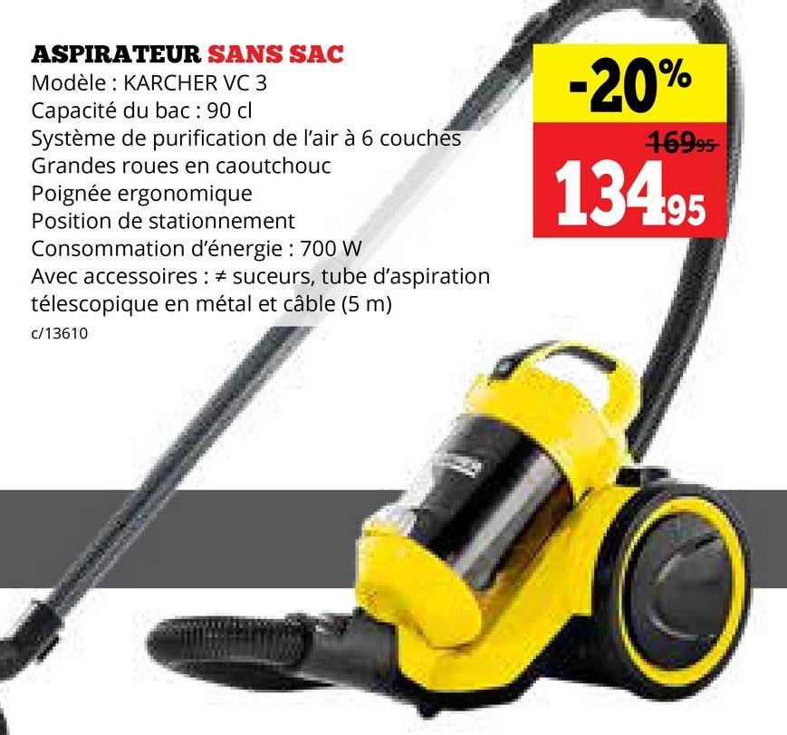 ASPIRATEUR SANS SAC
Modèle: KARCHER VC 3
Capacité du bac: 90 cl
Système de purification de l'air à 6 couches
Grandes roues en caoutchouc
Poignée ergonomique
Position de stationnement
Consommation d'énergie: 700 W
Avec accessoires: # suceurs, tube d'aspiration
télescopique en métal et câble (5 m)
c/13610
-20%
16995-
13495