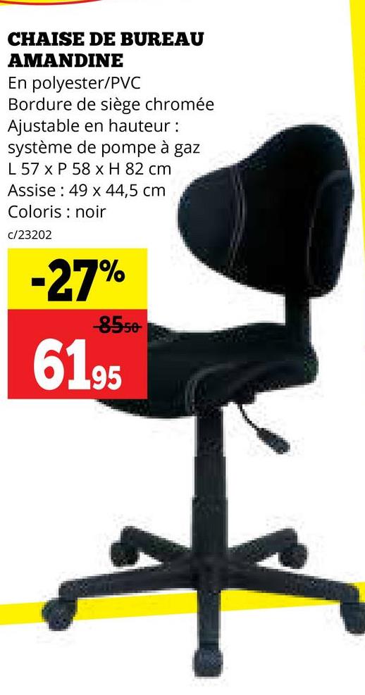 CHAISE DE BUREAU
AMANDINE
En polyester/PVC
Bordure de siège chromée
Ajustable en hauteur:
système de pompe à gaz
L 57 x P 58 x H 82 cm
Assise 49 x 44,5 cm
Coloris noir
c/23202
-27%
-8550-
6195