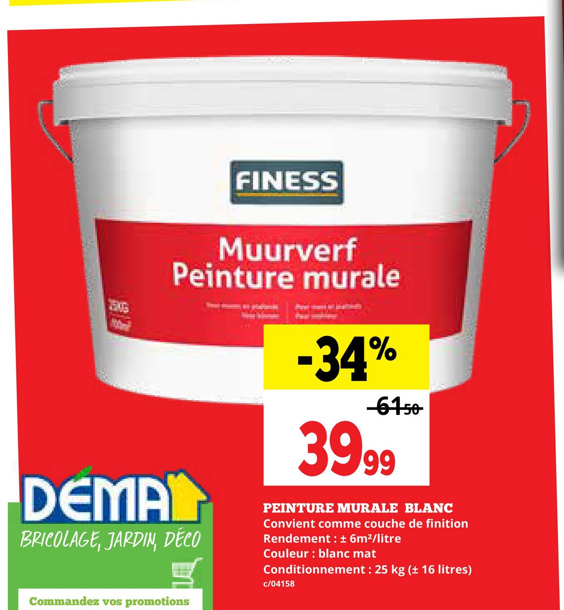 DEMA
FINESS
Muurverf
Peinture murale
BRICOLAGE, JARDIN, DÉCO
Commandez vos promotions
-34%
-61-50-
39.99
PEINTURE MURALE BLANC
Convient comme couche de finition
Rendement : ± 6m²/litre
Couleur: blanc mat
Conditionnement: 25 kg (± 16 litres)
c/04158