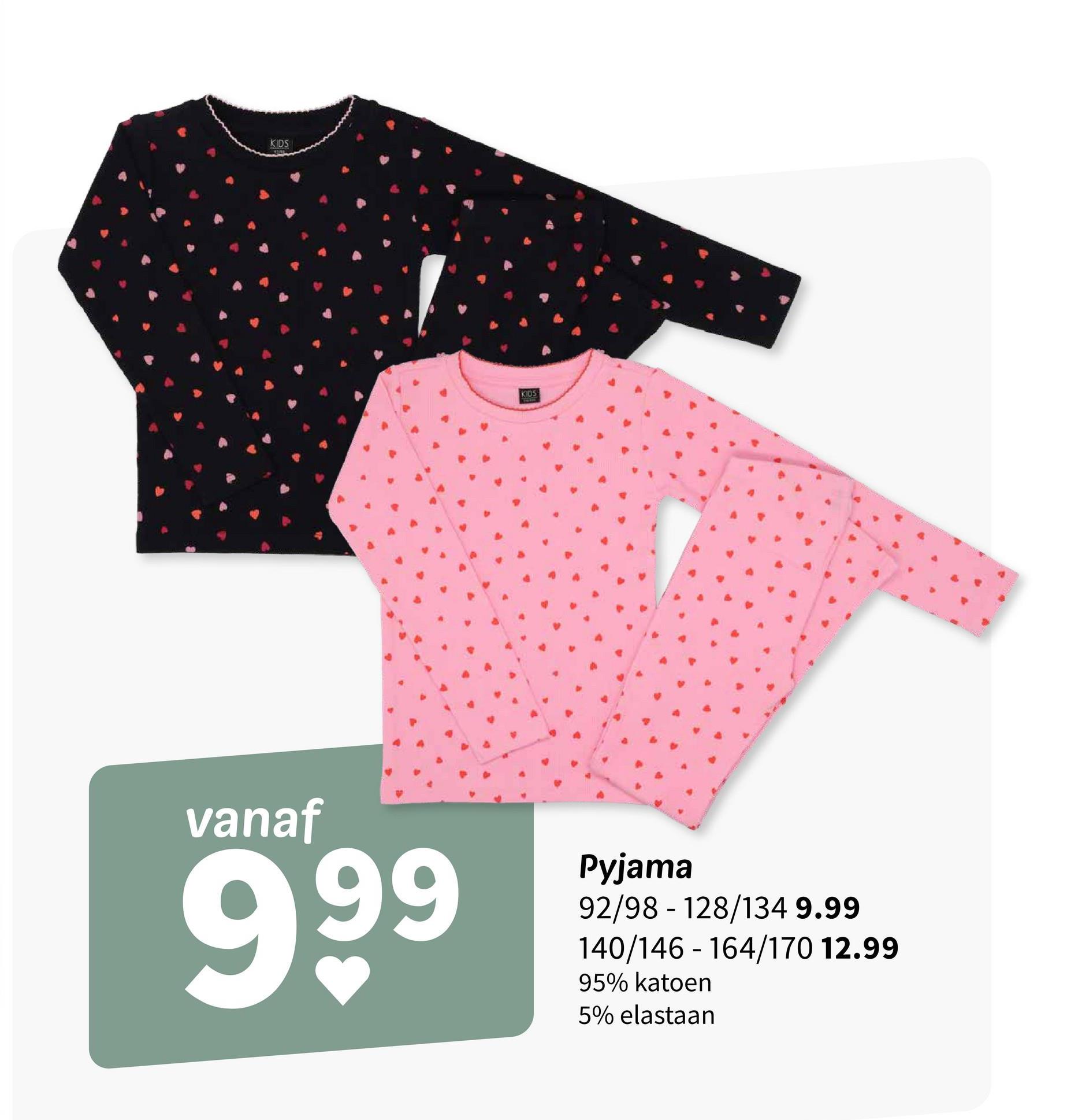 KIDS
KIDS
vanaf
999
Pyjama
-
92/98 128/134 9.99
140/146-164/170 12.99
95% katoen
5% elastaan