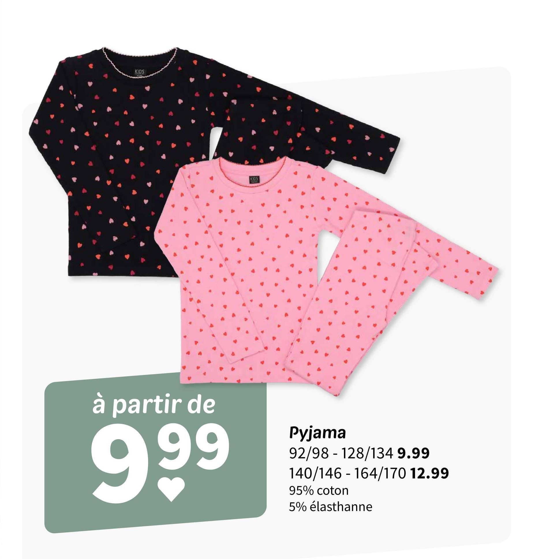 KIDS
KIDS
à partir de
999
Pyjama
92/98 - 128/134 9.99
140/146-164/170 12.99
95% coton
5% élasthanne