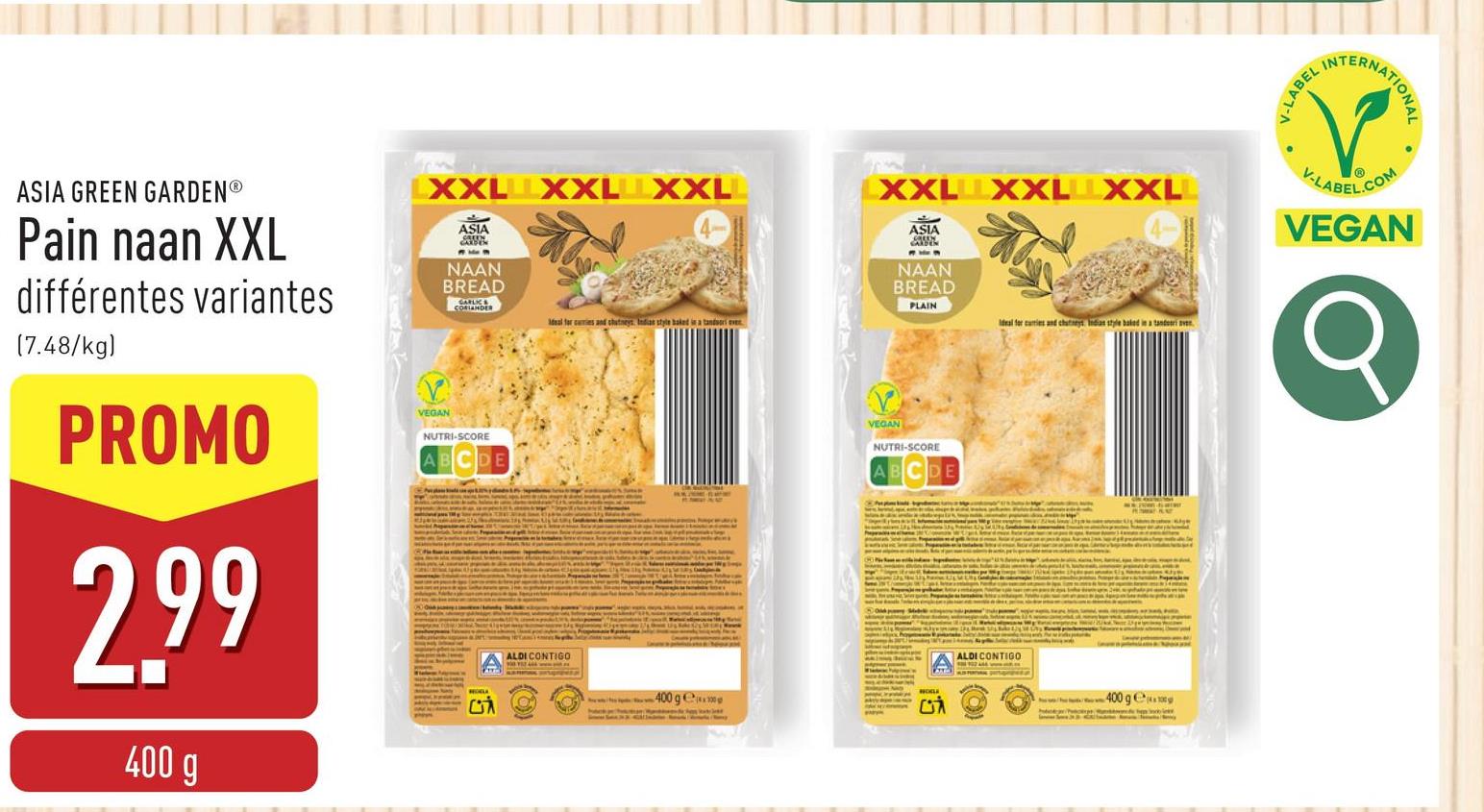 LXXL XXL XXL
XXL XXL XXL
Meal for caries and chutneys Indias style baked in a tandoori ever
ASIA GREEN GARDENⓇ
Pain naan XXL
différentes variantes
(7.48/kg)
PROMO
2.99
400 g
ASIA
NAAN
BREAD
VEGAN
NUTRI-SCORE
ABCDE
ALDI CONTIGO
400 g
ASIA
NAAN
BREAD
PLAIN
VEGAN
NUTRI-SCORE
Ideal for curries and chutneys Indian style baked in a tandesri sve
ALDI CONTIGO
400 ge
V-LABEL
INT
NATIONAL
V-LABEL.COM
VEGAN
σ