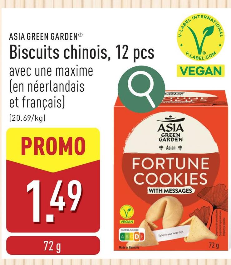 onde apude
nurped thlandy
ASIA GREEN GARDENⓇ
Biscuits chinois, 12 pcs
avec une maxime
(en néerlandais
et français)
(20.69/kg)
PROMO
1,49
72 g
VEGAN
V-LABEL
TERNATIONAL
V-LABEL.COM
VEGAN
ASIA
GREEN
GARDEN
Asian
FORTUNE
COOKIES
NUTRI-SCORE
ABCDE
Made in Germany
WITH MESSAGES
Today is your lucky day!
Sega de prestac
72g