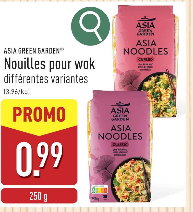 ASIA GREEN GARDENⓇ
σ
Nouilles pour wok
différentes variantes
(3.96/kg)
PROMO
0.99
250 g
ASIA
GREEN
GARDEN
ASIA
NOODLES
CURLED
chee Vorkoches
prites a remploy
gebruiksklaar
ASIA
GREEN
GARDEN
ASIA
NOODLES
CLASSIC
ohne Vorkaches
prites à remplo
HUTRSCORE
ABCDE
250 g