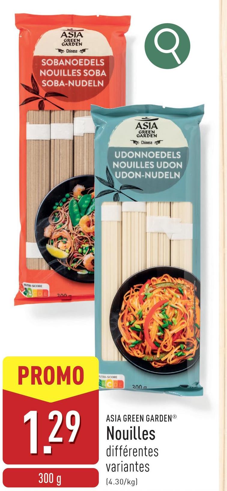 ASIA
GREEN
GARDEN
Chinese
SOBANOEDELS
NOUILLES SOBA
SOBA-NUDELN
NUTRI-SCORE
2009
ASIA
GREEN
GARDEN
Chinese
UDONNOEDELS
NOUILLES UDON
UDON-NUDELN
PROMO
UTRI-SCORE
300 a
1.29
300 g
ASIA GREEN GARDENⓇ
Nouilles
différentes
variantes
(4.30/kg)