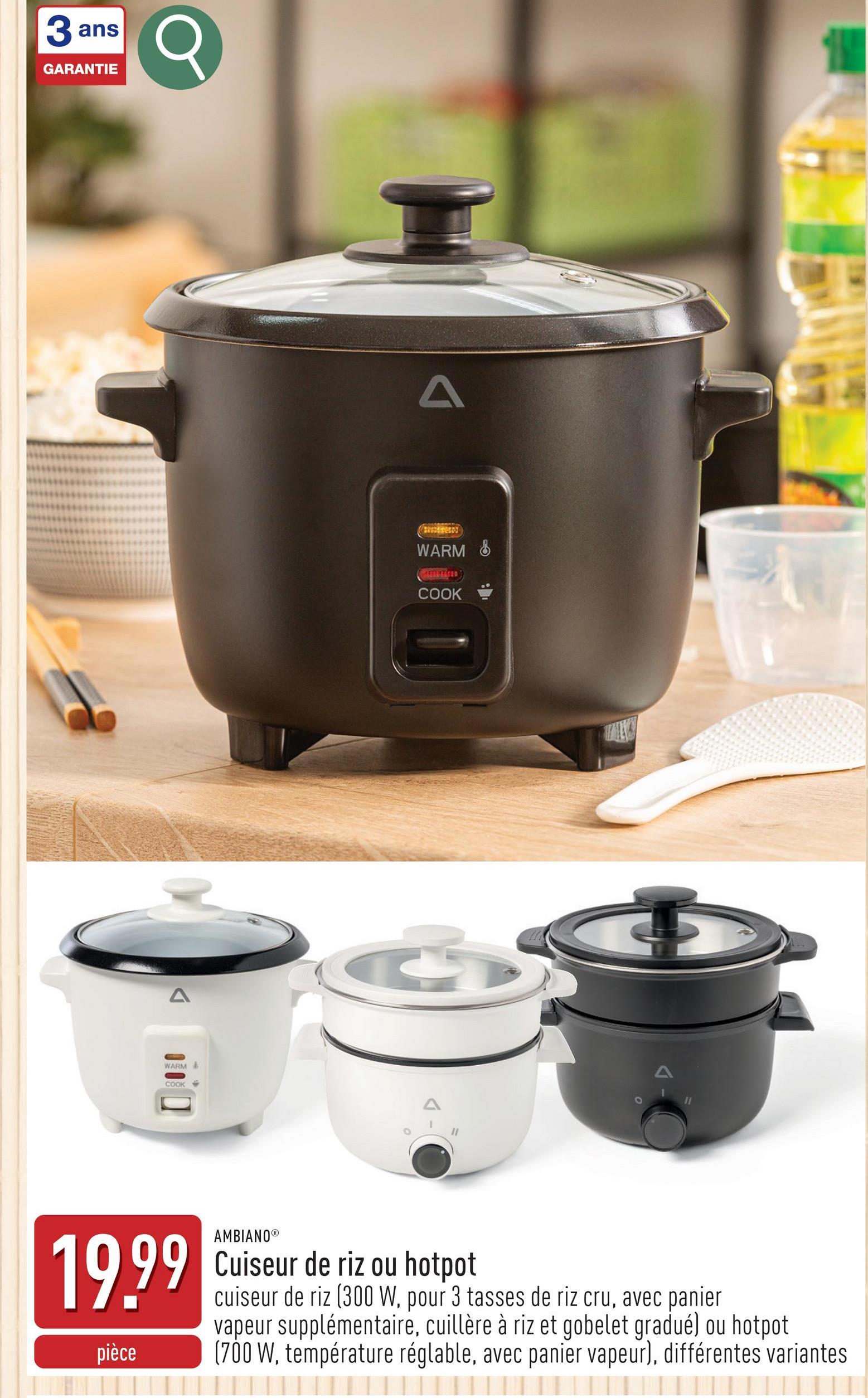 3 ans
3Q
GARANTIE
A
WARM &
00000
COOK
A
WARM &
CAFFENTICED
COOK
19.99
AMBIANO®
Cuiseur de riz ou hotpot
cuiseur de riz (300 W, pour 3 tasses de riz cru, avec panier
vapeur supplémentaire, cuillère à riz et gobelet gradué) ou hotpot
pièce (700 W, température réglable, avec panier vapeur), différentes variantes