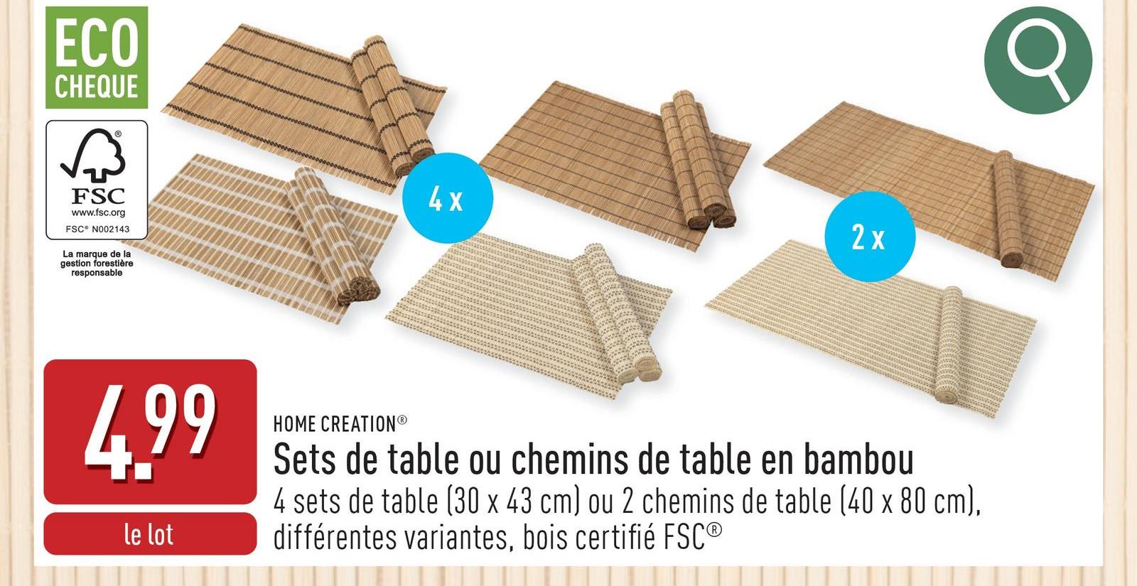 ECO
CHEQUE
छिं
FSC
www.fsc.org
FSC® N002143
La marque de la
gestion forestière
responsable
2x
4x
4.99
le lot
HOME CREATIONⓇ
Sets de table ou chemins de table en bambou
4 sets de table (30 x 43 cm) ou 2 chemins de table (40 x 80 cm),
différentes variantes, bois certifié FSC®