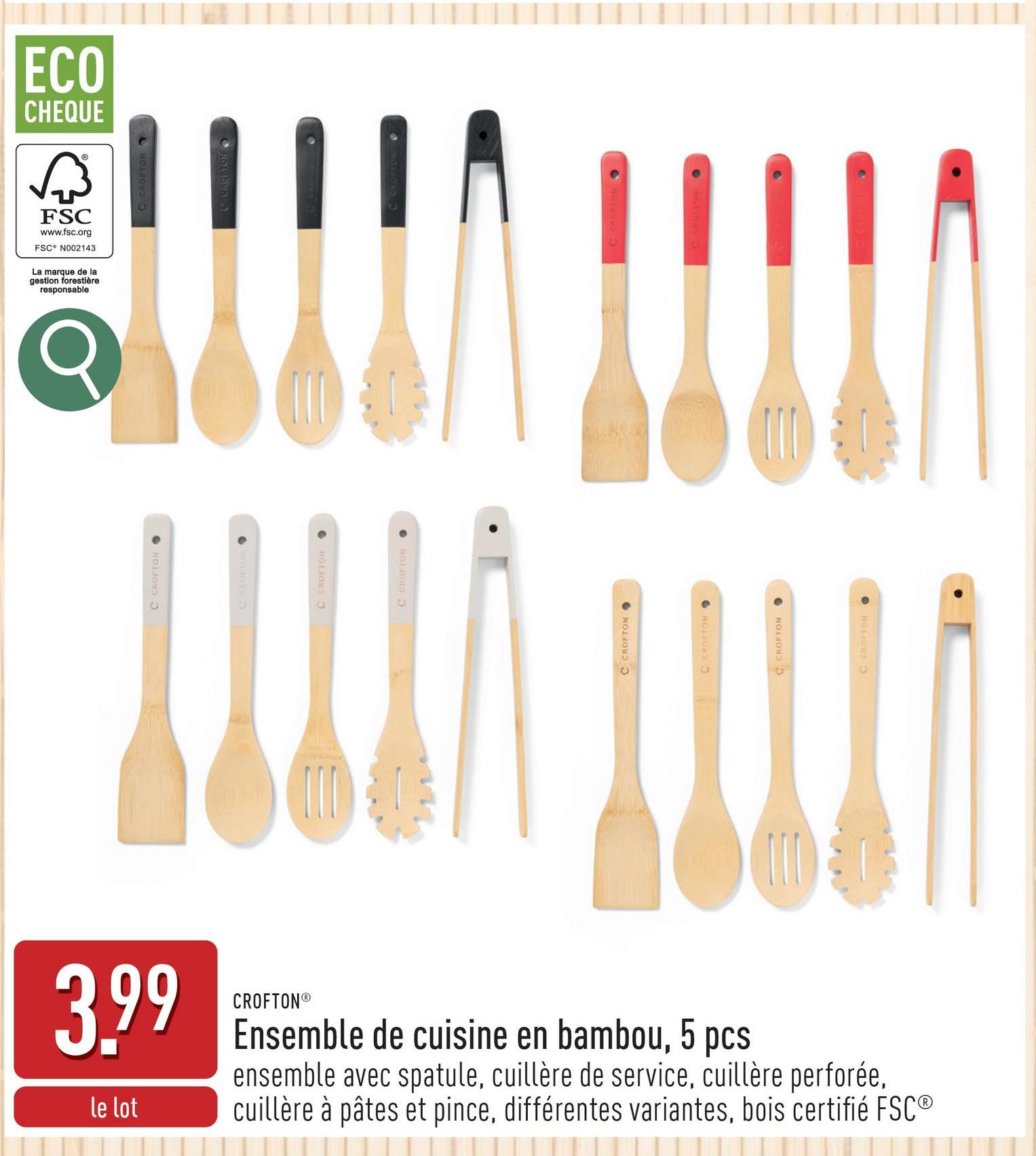 3.99
le lot
CROFTON®
Ensemble de cuisine en bambou, 5 pcs
ensemble avec spatule, cuillère de service, cuillère perforée,
cuillère à pâtes et pince, différentes variantes, bois certifié FSC®
C CROFTON⚫
C CEOFTON O
C CROFTON O
C CROFTON.
C CROFTON
C CROFTON
C CROFTON ⚫
C CROFTON
ECO
CHEQUE
छिं
FSC
www.fsc.org
FSC N002143
La marque de la
gestion forestière
responsable.