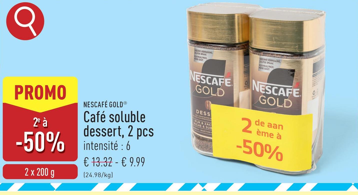 NEUWE
TELFDE HIKING
NOUVEAU PACK
HOME GOUT
NIEUWE VERPAKKING,
ZELFDE SMAAK
NOUVEAU PACK
MEME GOUT
PROMO
2e à
NESCAFÉ GOLD®
Café soluble
dessert, 2 pcs
-50% intensité: 6
2 x 200 g
€ 13.32 - € 9.99
(24.98/kg)
NESCAFE
GOLD
DESS
RIJK & ZAC
RICHE & SUB
CA SELECTION T
NESCAFE
GOLD
2
de aan
ème à
-50%