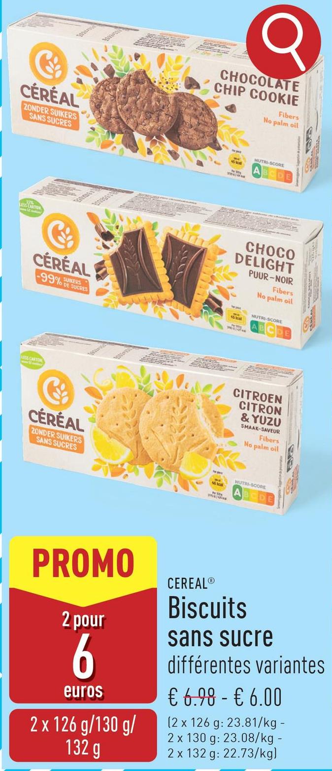 CÉRÉAL
ZONDER SUIKERS
SANS SUCRES
CHOCOLATE
CHIP COOKIE
Fibers
No palm oil
NUTRI-SCORE
CHOCO
DELIGHT
PUUR-NOIR
Fibers
No palm oil
CÉRÉAL
-99% R
SUCRES
45 hot
NUTRI-SCORE
LESS CARTON
18
CÉRÉAL
ZONDER SUIKERS
SANS SUCRES
CITROEN
CITRON
& YUZU
SMAAK-SAVEUR
Fibers
No palm oil
NUTRI-SCORE
PROMO
2 pour
6
euros
2 x 126 g/130 g/
132 g
CEREAL®
Biscuits
sans sucre
différentes variantes
€ 6.98 - € 6.00
(2 x 126 g: 23.81/kg -
2 x 130 g: 23.08/kg -
2 x 132 g: 22.73/kg)