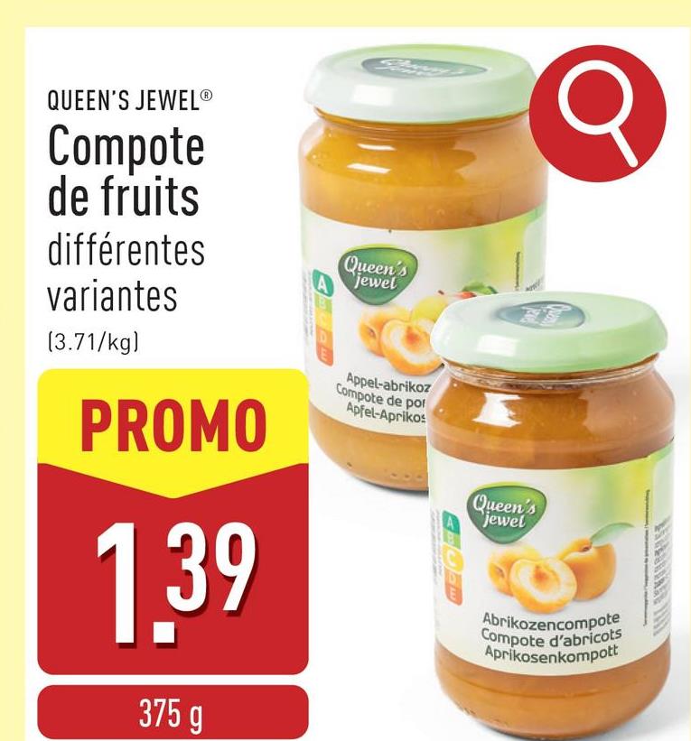 QUEEN'S JEWELⓇ
Compote
de fruits
différentes
variantes
(3.71/kg)
PROMO
1.39
375 g
Queen's
A jewel
Appel-abrikoz
Compote de por
Apfel-Aprikos
Queen's
jewel
Abrikozencompote
Compote d'abricots
Aprikosenkompott