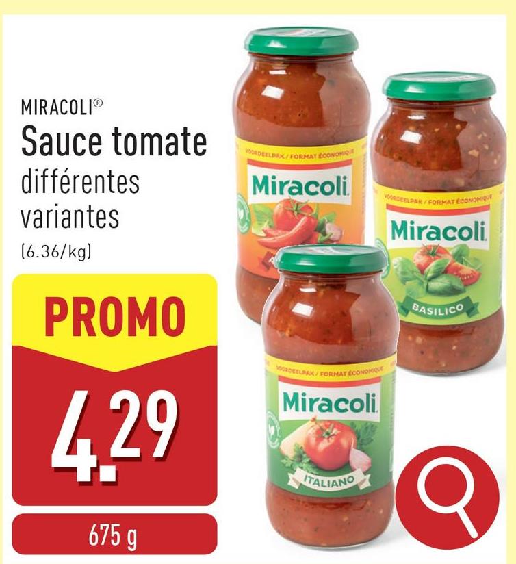 MIRACOLI®
Sauce tomate
différentes
variantes
VOORDEELPAK/FORMAT ECONOMIQ
Miracoli
(6.36/kg)
PROMO
4.29
675 g
VOORDEELPAK/
FORMAT ÉCONOMIQUE
Miracoli
ITALIANO
VOORDEELPAKA
FORMAT ÉCONOMIQUE
Miracoli
BASILICO