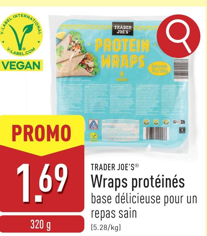 V-LABEL IN
TERNATIONAL
V-LABEL.COM
VEGAN
TRADER
JOE'S
PROTEIN
WRAPS
8
high protein
15/100
PROMO
1.69
320 g
A
ALDI
TRADER JOE'S®
Wraps protéinés
base délicieuse pour un
repas sain
(5.28/kg)