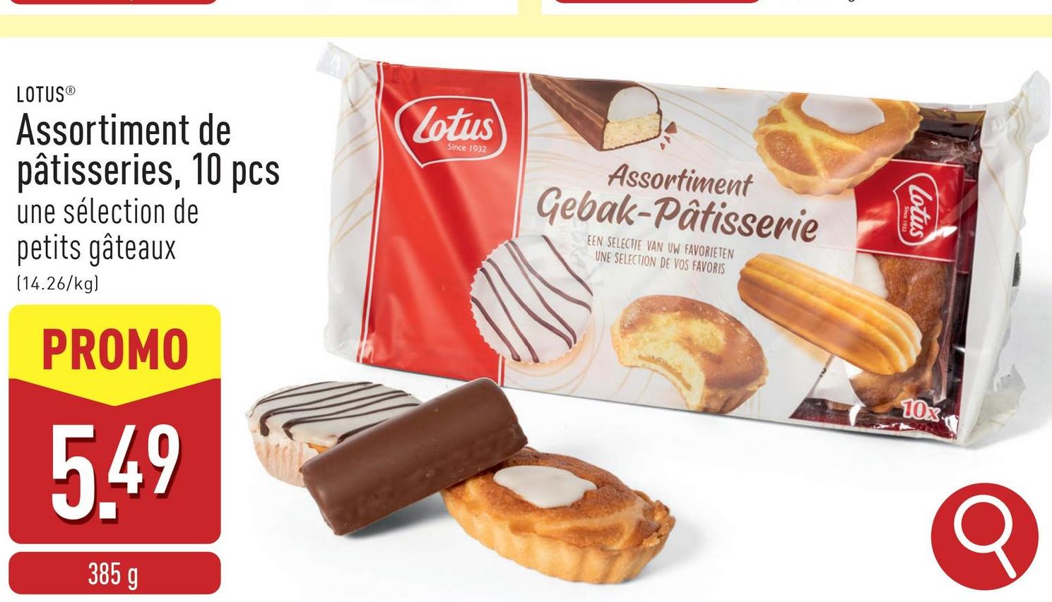 Assortiment
Gebak-Pâtisserie
EEN SELECTIE VAN UW FAVORIETEN
UNE SELECTION DE VOS FAVORIS
LOTUS®
Assortiment de
pâtisseries, 10 pcs
une sélection de
petits gâteaux
(14.26/kg)
PROMO
5.49
385 g
Lotus
Since 1932
Lotus
10x
Q