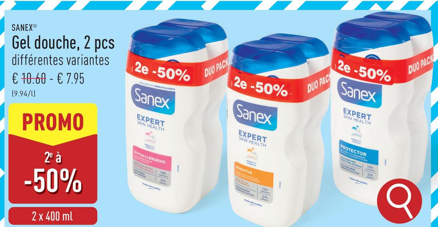 SANEX®Ⓡ
Gel douche, 2 pcs
différentes variantes
€ 10.60 - € 7.95
(9.94/1)
PROMO
2º à
-50%
2 x 400 ml
2e-50%
LOW WITH DERMATOLOGISTS
Sanex
EXPERT
SKIN HEALTH
COMPLEX
BOTIC
HYPOALLERGENIC
Taps healthy
12h
0%
DUO PACK
2e -50%
Sanex
EXPERT
SKIN HEALTH
COMPLEX
SENSITIVE
12h
DUO PAC
2e -50%
Sanex
EXPERT
SKIN HEALTH
PROTECTOR
LA HUDTYPES
SS DEPEN
12h
Sykation
E DE DOUCHE
0%
CHE
DUO PACK