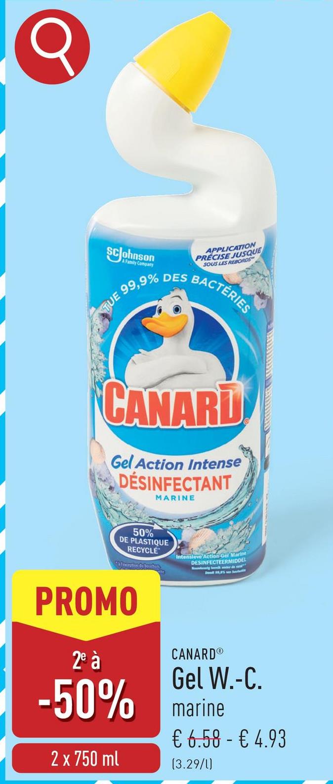 SC Johnson
TUE
A Family Company
99,9%
DES
APPLICATION
PRECISE JUSQUE
SOUS LES REBORDS
BACTÉRIES
CANARD
Gel Action Intense
DESINFECTANT
MARINE
50%
DE PLASTIQUE
RECYCLE
Afmustion de bouton
Intensieve Action Gel Marine
DESINFECTEERMIDDEL
PROMO
2º à
CANARD®
Gel W.-C.
-50% marine
2 x 750 ml
€ 6.58 - € 4.93
(3.29/1)