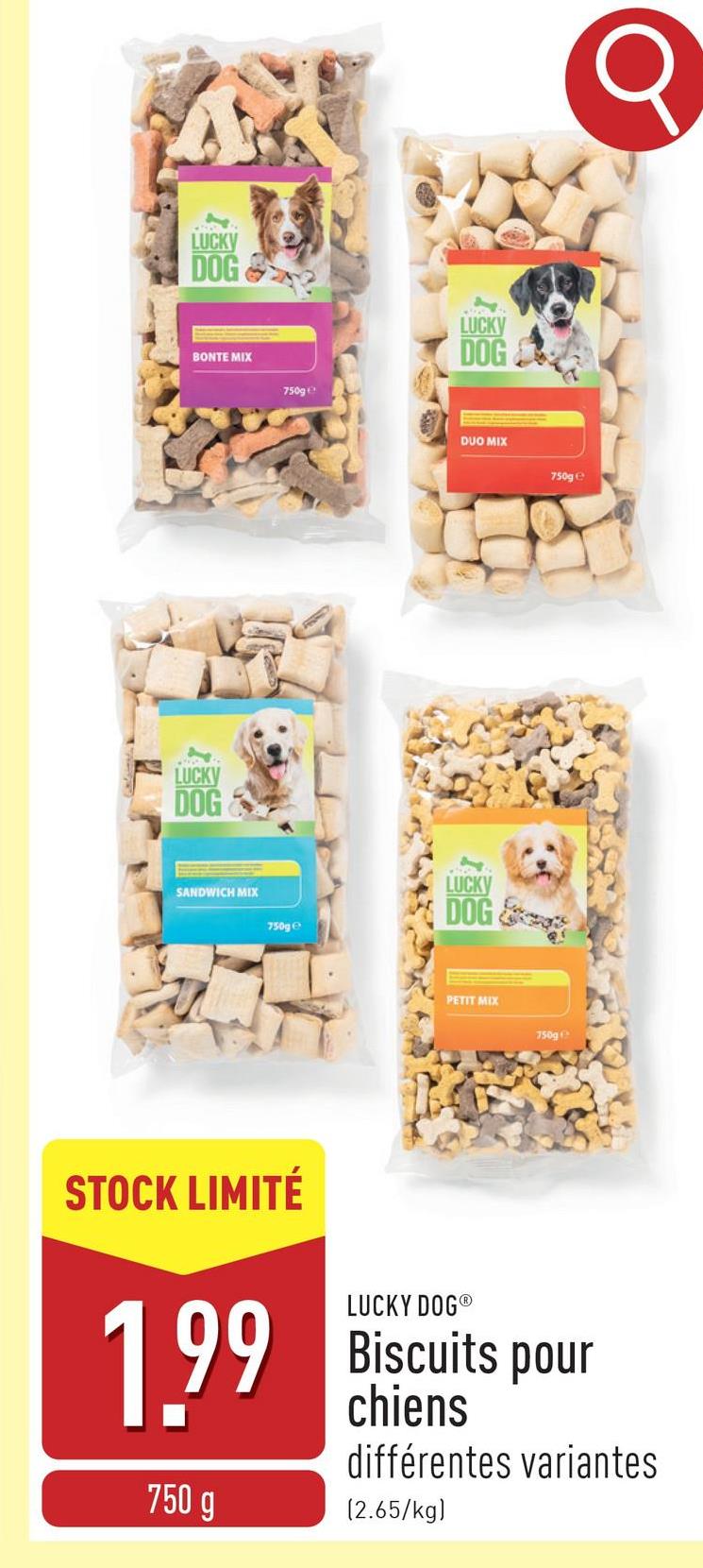 LUCKY
DOG
BONTE MIX
LUCKY
DOG
750g
LUCKY
DOG
DUO MIX
SANDWICH MIX
750ge
LUCKY
DOG
PETIT MIX
750g
750ge
Q
STOCK LIMITÉ
1.99
750 g
LUCKY DOG®
Biscuits pour
chiens
différentes variantes
(2.65/kg)