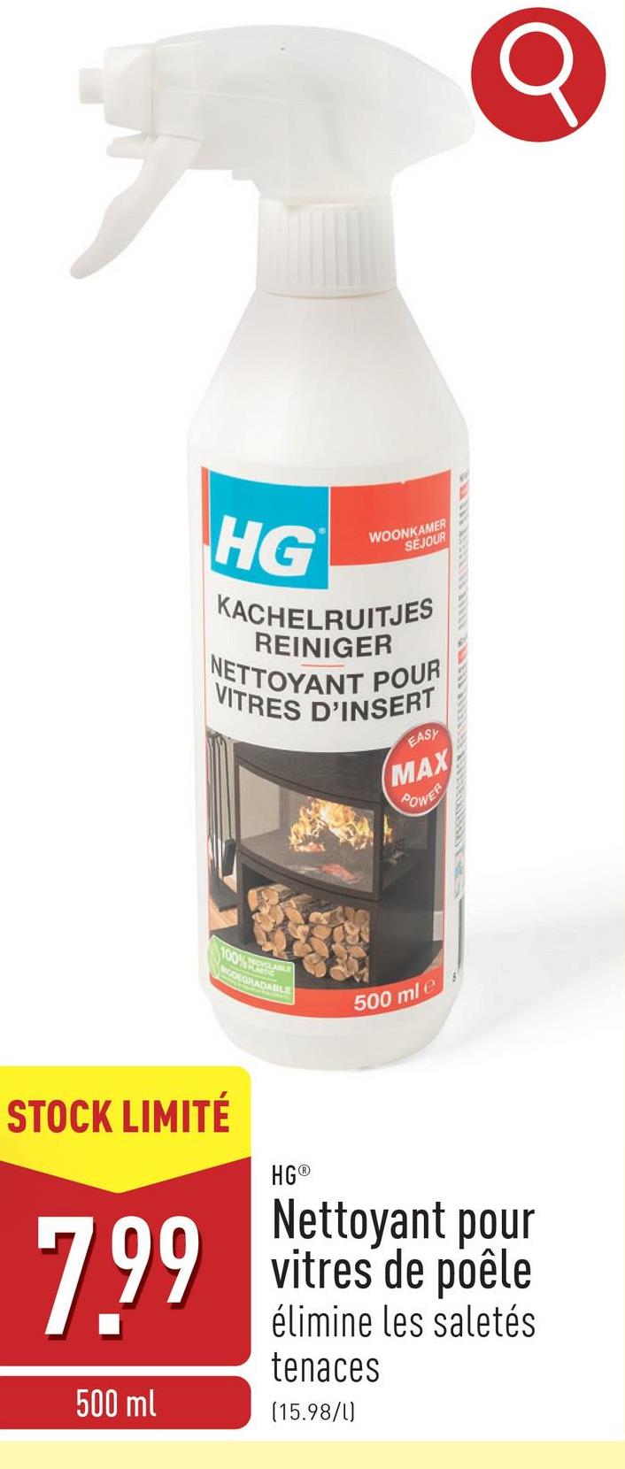 HG
WOONKAMER
SEJOUR
KACHELRUITJES
REINIGER
NETTOYANT POUR
VITRES D'INSERT
EASY
MAX
POWER
100%
ODEGRADABLE
500 ml e
STOCK LIMITÉ
7.99
500 ml
HG®
Nettoyant pour
vitres de poêle
élimine les saletés
tenaces
(15.98/1)