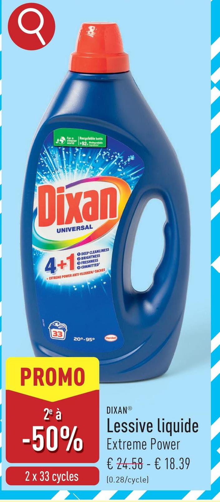 8
For a
cleaner
world
Recyclable bottle
92
Dixan
UNIVERSAL
4+19
O DEEP CLEANLINESS
BRIGHTNESS
FRESHNESS
COMMITTED
+EXTREME POWER ANTI-VLEKKEN-TACHES
33
20°-95°
Henkel
PROMO
2e à
DIXANⓇ
Lessive liquide
-50% Extreme Power
2 x 33 cycles
€ 24.58 - € 18.39
(0.28/cycle)