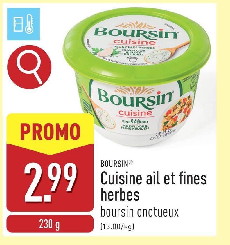 日
Boursin
cuisine
AIL & FINES HERBES
KNOFLOOK
&FUNE
KRUIDEN
PROMO
2.99
230 g
BOURSim
cuisine
AIL&
FINES HERBES
KNOFLOOK&.
FIJNE KRUIDEN
BOURSINⓇ
23 012
03-27 CRAISIN
Cuisine ail et fines
herbes
boursin onctueux
(13.00/kg)