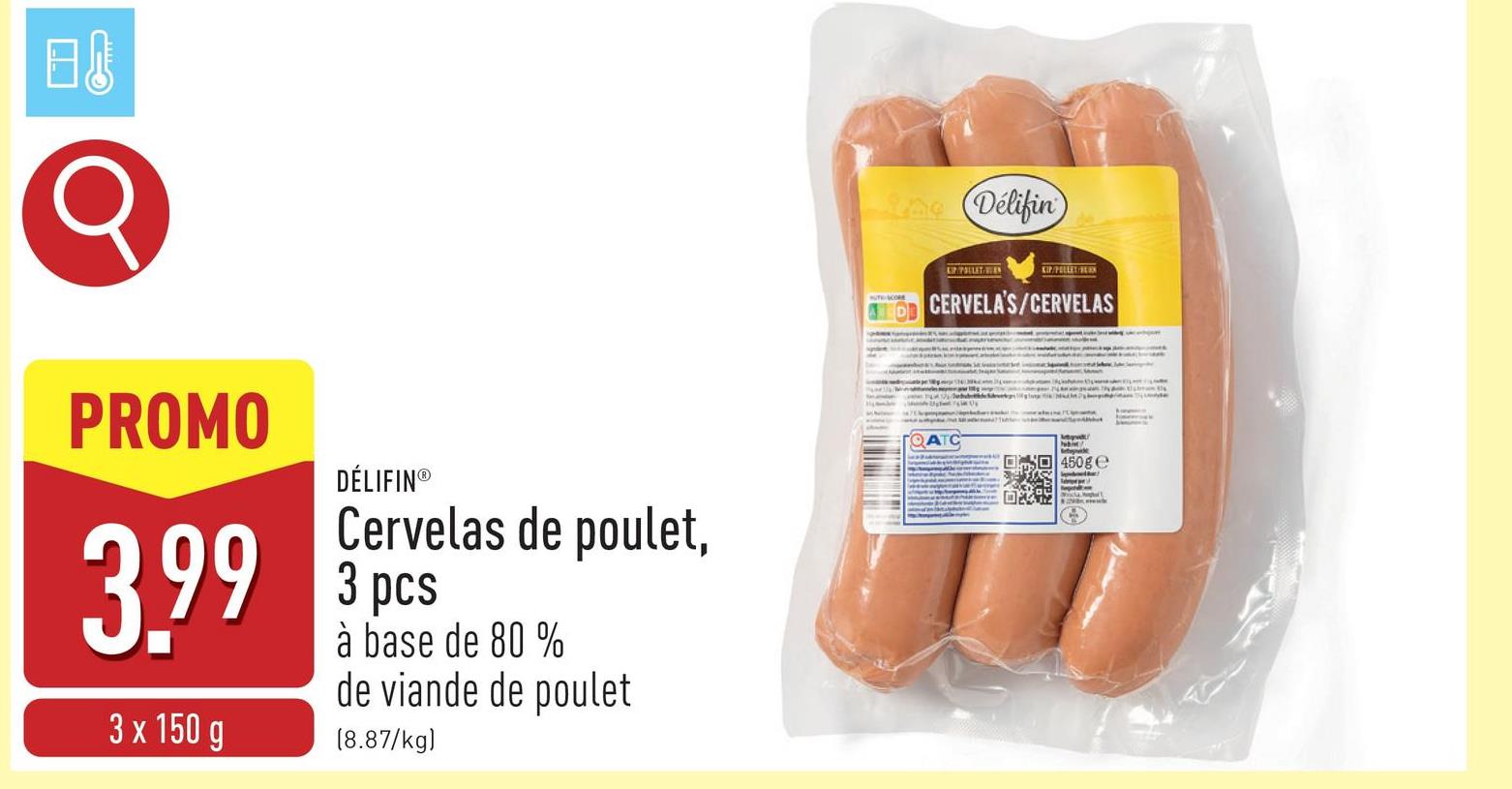 日
PROMO
3,99
3 x 150 g
DÉLIFIN®
Cervelas de poulet,
3 pcs
à base de 80 %
de viande de poulet
(8.87/kg)
dae (Délifin
KIPPOLLET/BEK
CDD CERVELA'S/CERVELAS
QATC
450ge