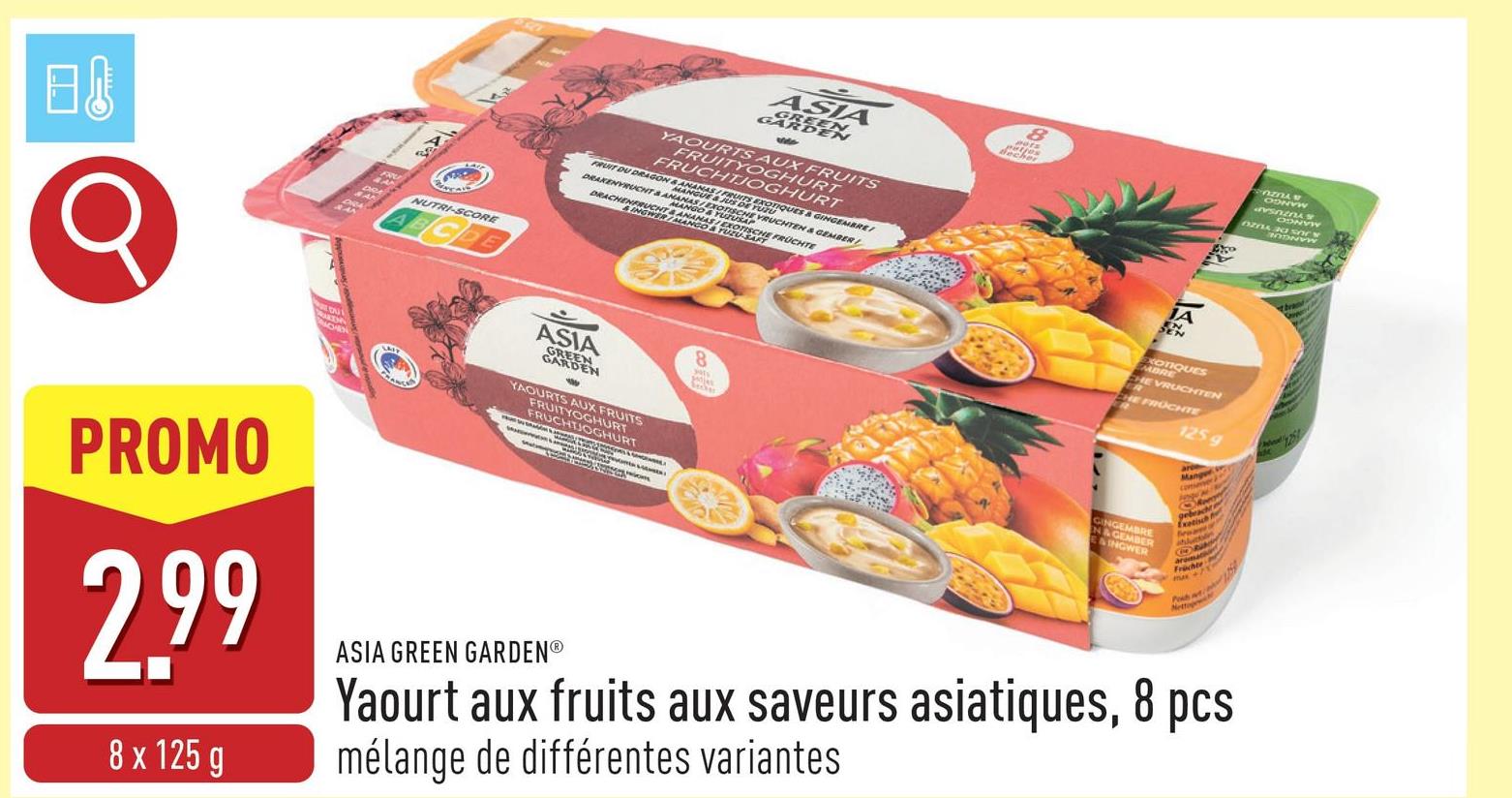 02
Q
PROMO
CH
NUTRI-SCORE
ABCDE
ASIA
GARDEN
GREEN
YAOURTS AUX FRUITS
FRUITYOGHURT
FRUCHTJOGHURT
FRUIT DU DRAGON & ANANAS/FRUITS EXOTIQUES & GINGEMBRE
DRAKENVRUCHT & ANANASEXOTISCHE VRUCHTEN & GEMBER
MANGUE & JUS DE YUZU
DRACHENFRUCHTBANANAS EXOTISCHE FRUCHTE
MANGO & YUZUSAP
&INGWER/MANGO & TUZU-SAFT
ASIA
GREEN
GARDEN
YAOURTS AUX FRUITS
FRUITYOGHURT
FRUCHTJOGHURT
8
8
Becher
POZNAW
ODNYW
JA
EXOTIQUES
EMBRE
CHE VRUCHTEN
ER
CHE FRÜCHTE
1259
2.99
8x125g
ASIA GREEN GARDENⓇ
GINGEMBRE
N&GEMBER
E&INGWER
Exotisch
Früchte
Nettog
Yaourt aux fruits aux saveurs asiatiques, 8 pcs
mélange de différentes variantes