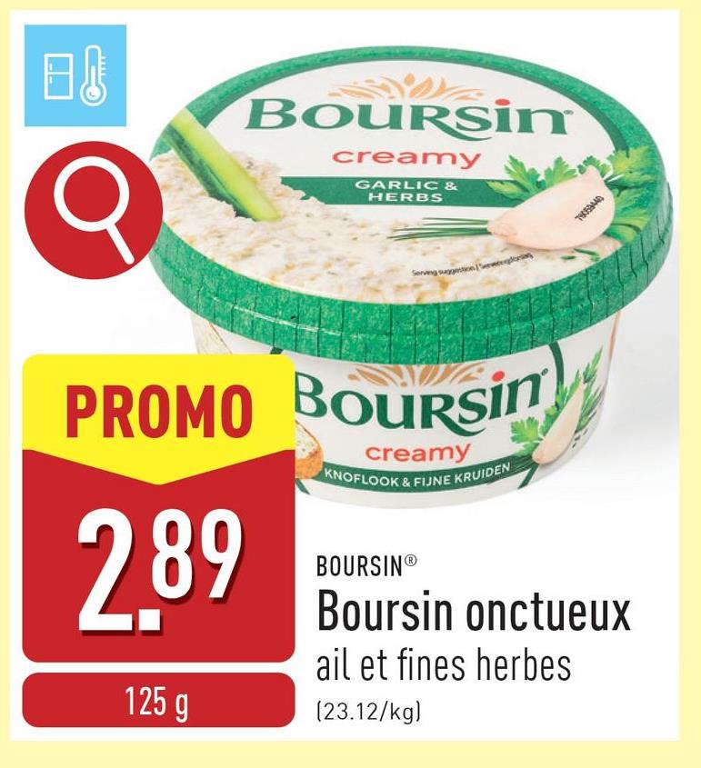 B↓
σ
BOURSin
creamy
GARLIC &
HERBS
Serving suggestions,
PROMO BOURSin
2.89
125 g
creamy
KNOFLOOK & FIJNE KRUIDEN
BOURSINⓇ
Boursin onctueux
ail et fines herbes
(23.12/kg)