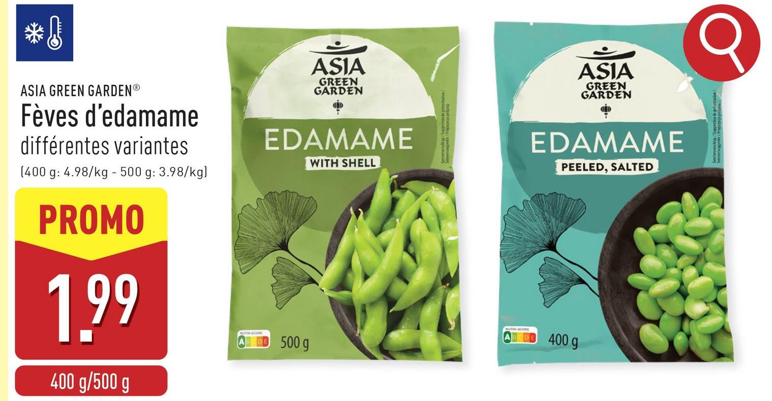 ASIA
GREEN
GARDEN
ASIA
GREEN
GARDEN
ASIA GREEN GARDENⓇ
Fèves d'edamame
différentes variantes
(400 g: 4.98/kg - 500 g: 3.98/kg)
PROMO
1.99
400 g/500 g
EDAMAME
500 g
WITH SHELL
EDAMAME
PEELED, SALTED
MUTRI-SCORE
400 g