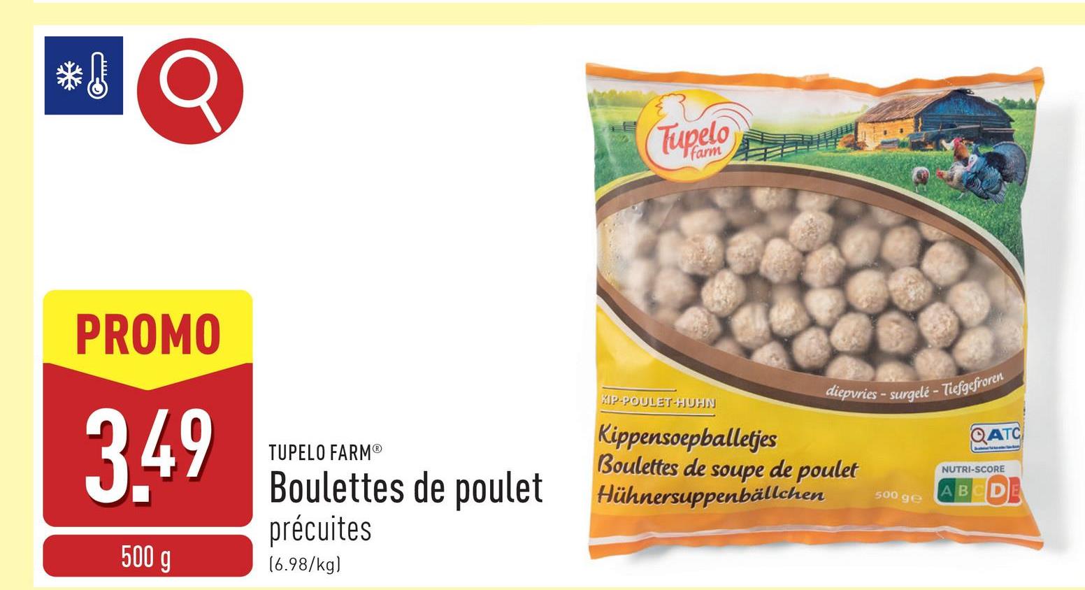 Q
Tupelo
PROMO
3.49
500 g
TUPELO FARMⓇ
Boulettes de poulet
précuites
[6.98/kg)
XIP-POULET-HUHN
diepvries-surgelé - Tiefgefroren
Kippensoepballetjes
Boulettes de soupe de poulet
Hühnersuppenbällchen
500 ge
QATC
NUTRI-SCORE
ABCD