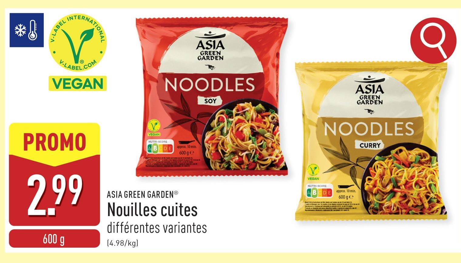 INTERNAT
NATIONAL
V-LABEL
V-LABEL.COM
VEGAN
ASIA
GREEN
GARDEN
NOODLES
SOY
ASIA
GREEN
GARDEN
PROMO
2.99
600 g
VEGAN
NUTRI-SCORE
ASIA GREEN GARDENⓇ
approx. 10 min.
600 ge
Nouilles cuites
différentes variantes
(4.98/kg)
VEGAN
NUTRI-SCORE
NOODLES
CURRY
DE
approx. 10 min.
600 ge