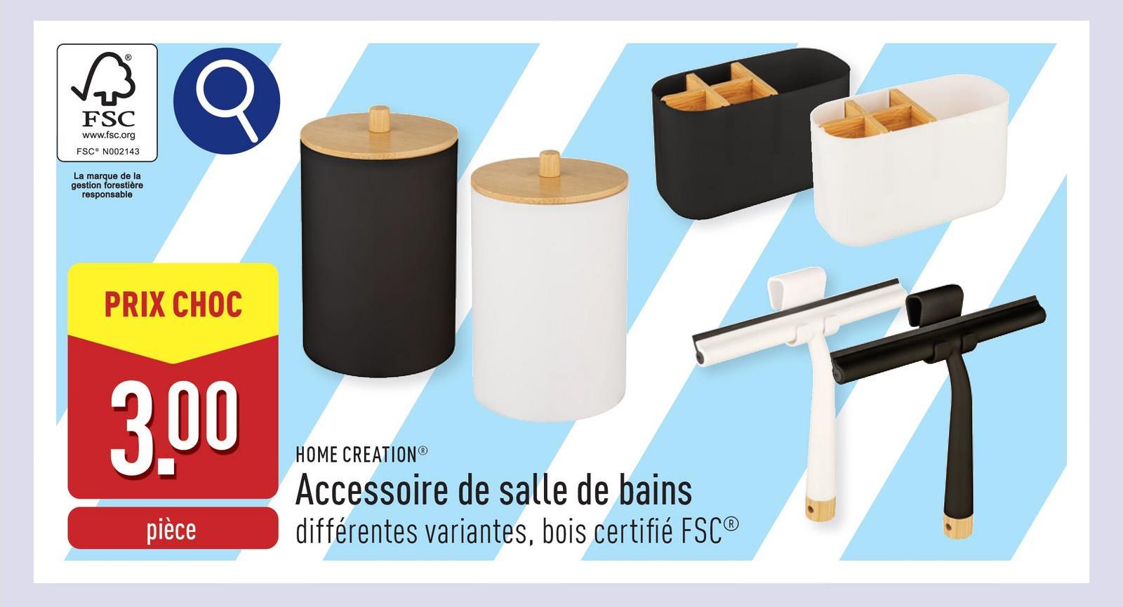 FSC
www.fsc.org
FSC® N002143
La marque de la
gestion forestière
responsable
PRIX CHOC
3,00
pièce
HOME CREATIONⓇ
Accessoire de salle de bains
différentes variantes, bois certifié FSC®