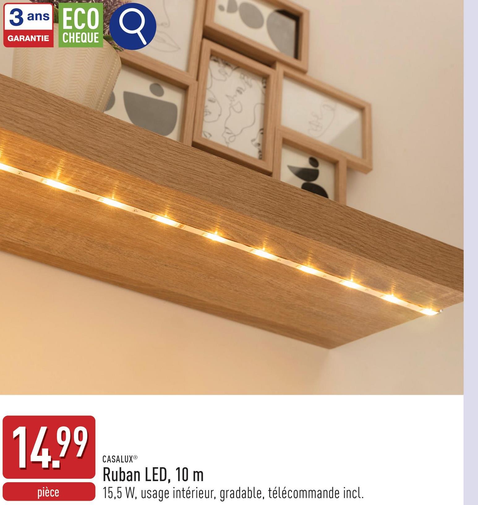 ans
3 a
ECO
GARANTIE CHEQUE
D
14.99
pièce
CASALUXⓇ
Ruban LED, 10 m
15,5 W, usage intérieur, gradable, télécommande incl.