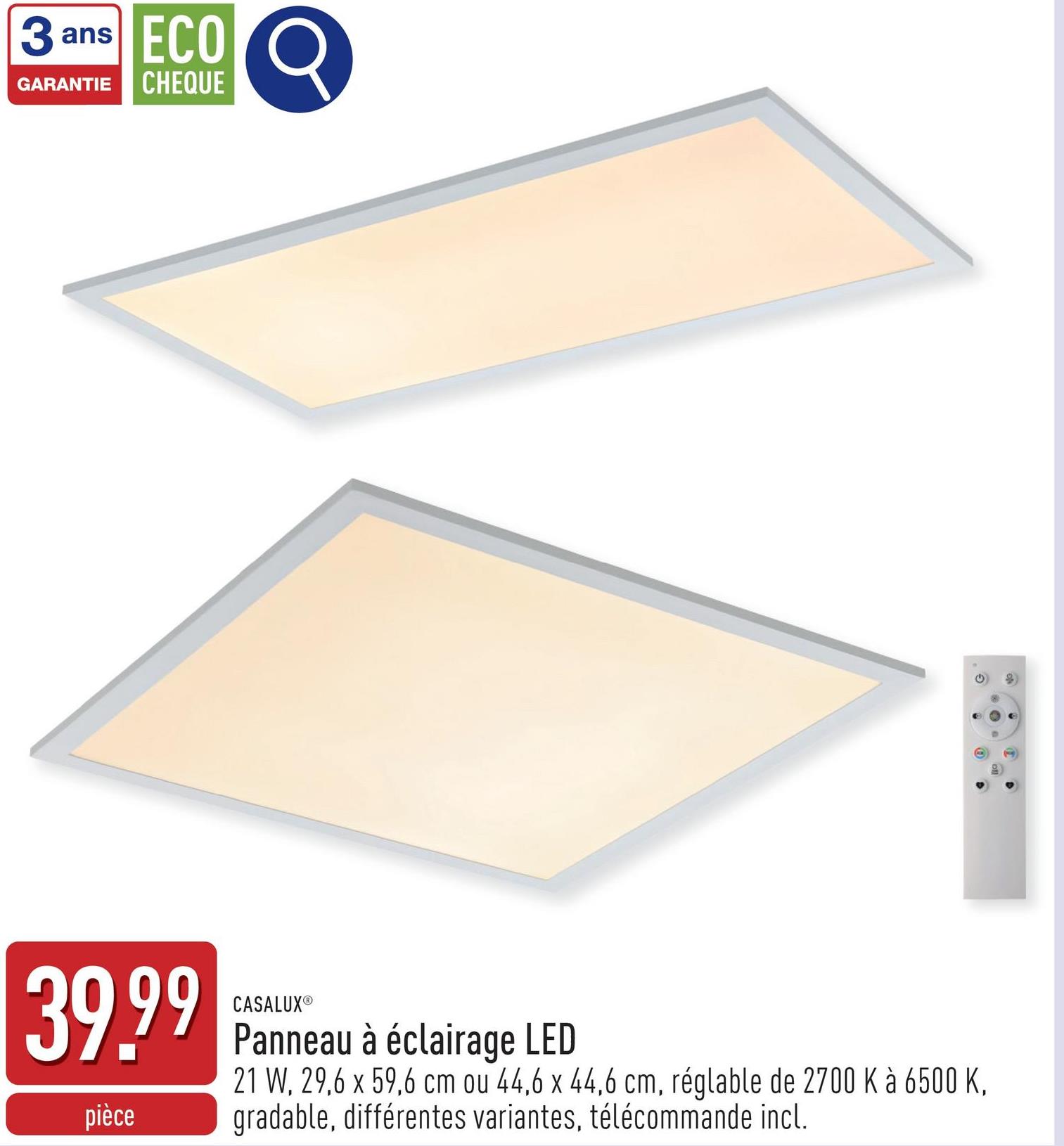 3 ans ECO
GARANTIE CHEQUE
39.99
CASALUXⓇ
pièce
Panneau à éclairage LED
21 W, 29,6 x 59,6 cm ou 44,6 x 44,6 cm, réglable de 2700 K à 6500 K,
gradable, différentes variantes, télécommande incl.