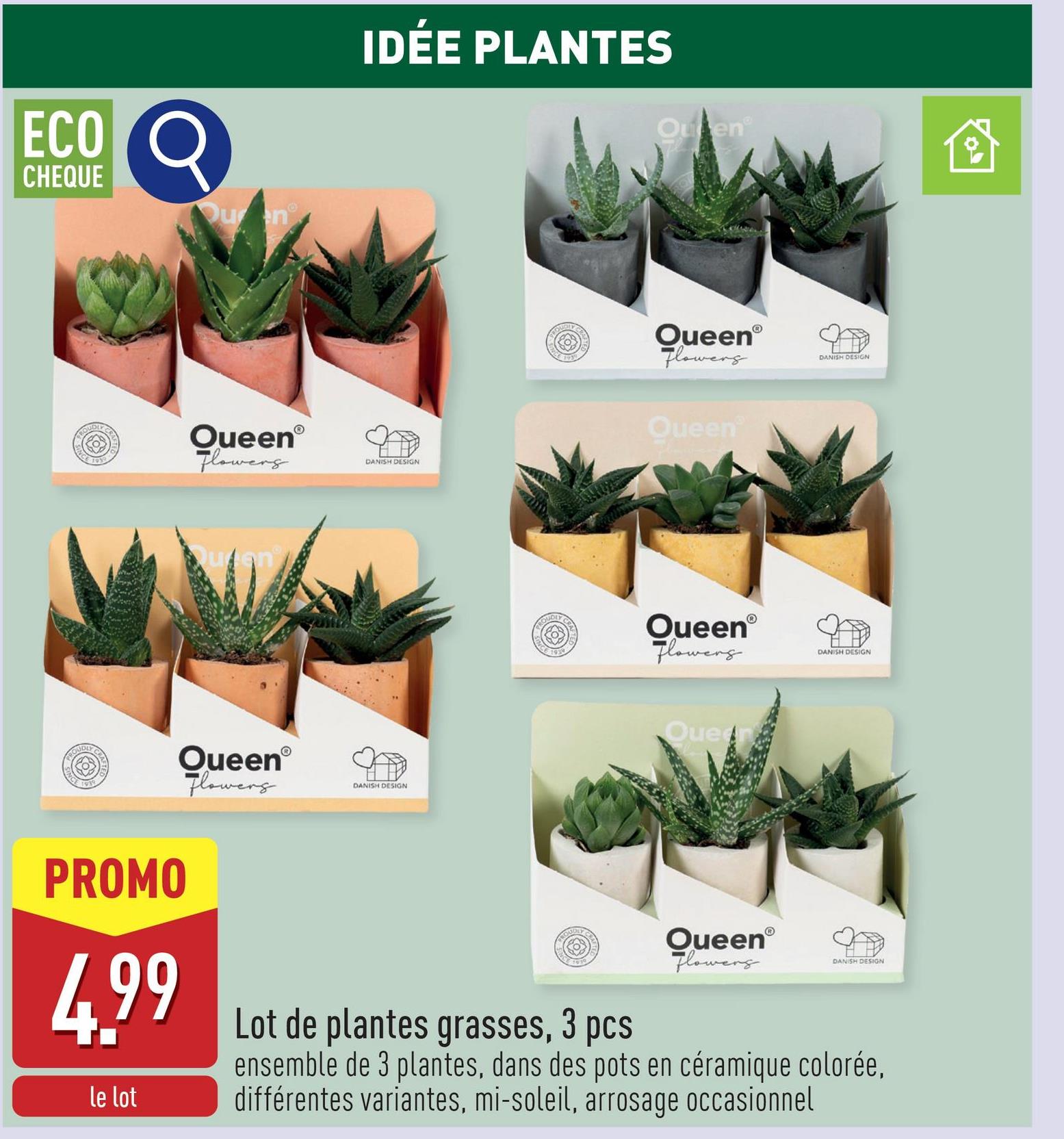 ECO O
CHEQUE
Quen
IDÉE PLANTES
OutenⓇ
QueenⓇ
Flowers
DANISH DESIGN
QueenⓇ
Flowers
DANISH DESIGN
CRA
PROUDLY
CRA
QueenⓇ
Flowers
Queen
QueenⓇ
Flowers
Queer
DANISH DESIGN
DANISH DESIGN
PROMO
4.99
le lot
Lot de plantes grasses, 3 pcs
QueenⓇ
Flowers
DANISH DESIGN
ensemble de 3 plantes, dans des pots en céramique colorée,
différentes variantes, mi-soleil, arrosage occasionnel