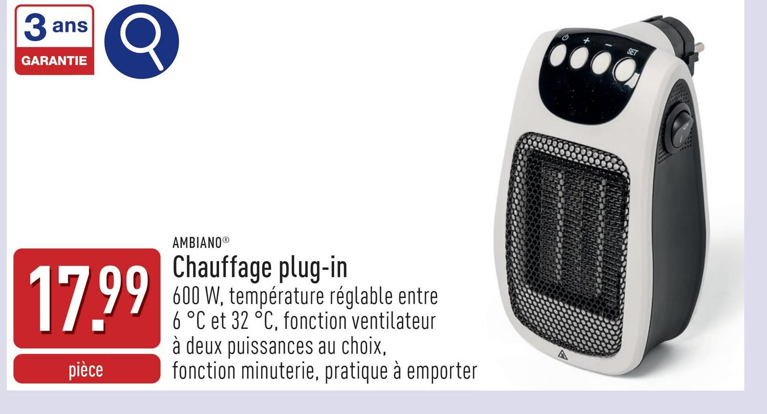 ans
3 a
GARANTIE
17.99
pièce
AMBIANO®
Chauffage plug-in
600 W, température réglable entre
6 °C et 32 °C, fonction ventilateur
à deux puissances au choix,
fonction minuterie, pratique à emporter
A
SET