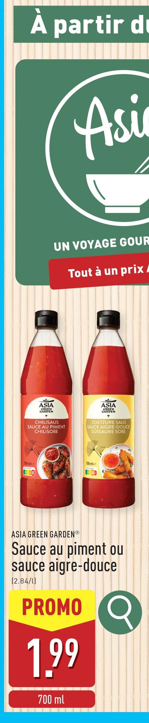 À partir d
Asi
UN VOYAGE GOUR
Tout à un prix/
ASIA
GREEN
GARDEN
CHILISAUS
SAUCE AU PIMENT
CHILISOBE
ASIA
GREEN
GARDEN
+
ZOETZURE SAUS
SAUCE AIGRE-DOUCE
SUBSAURE SOBE
700 mle
730 mil
ASIA GREEN GARDENⓇ
Sauce au piment ou
sauce aigre-douce
(2.84/1)
PROMO
1.99
Q
700 ml