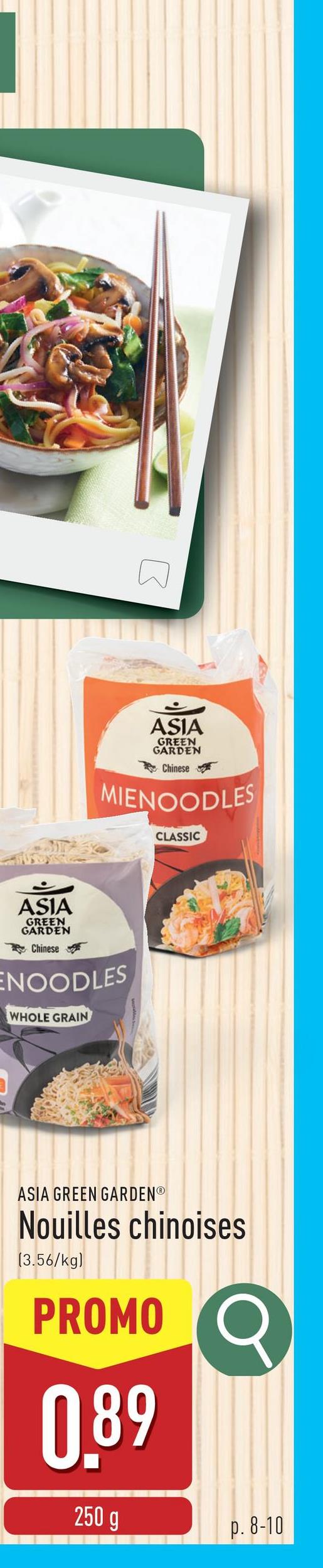 ASIA
GREEN
GARDEN
Chinese
MIENOODLES
CLASSIC
ASIA
GREEN
GARDEN
Chinese
ENOODLES
WHOLE GRAIN
ASIA GREEN GARDENⓇ
Nouilles chinoises
(3.56/kg)
PROMO Q
0.89
250 g
p. 8-10