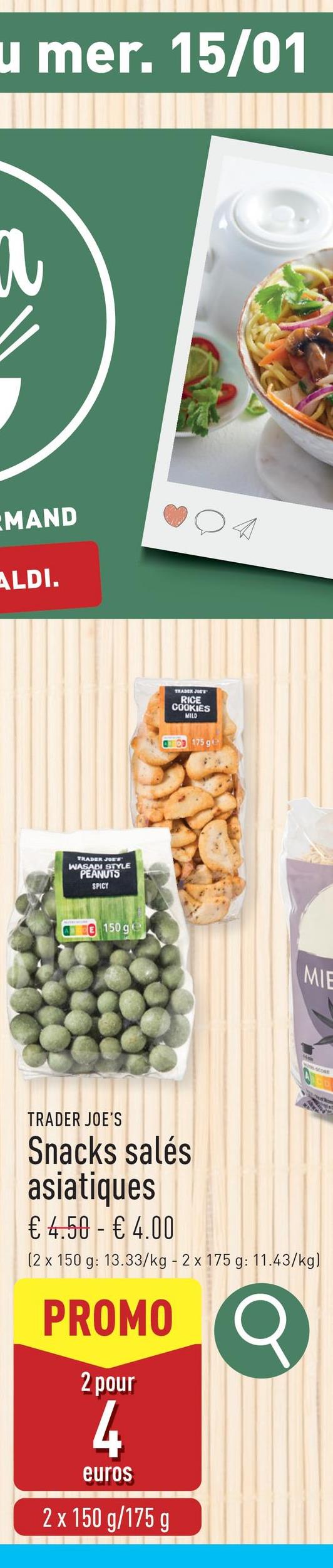 u mer. 15/01
311
MAND
ALDI.
TRADER JOE'S
WASABI STYLE
PEANUTS
SPICY
150 ge
TEADER JOE'S
RICE
COOKIES
MILD
QCD 175 g
MIE
TRADER JOE'S
Snacks salés
asiatiques
€ 4.50 - € 4.00
(2 x 150 g: 13.33/kg - 2 x 175 g: 11.43/kg)
33/kg-2х
PROMO
2 pour
4
euros
2 x 150 g/175 g