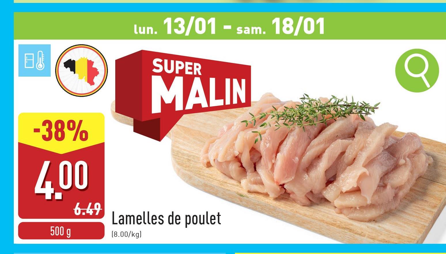 B↓
lun. 13/01 - sam. 18/01
SUPER
MALIN
-38%
4.00
500 g
6.49
Lamelles de poulet
(8.00/kg)