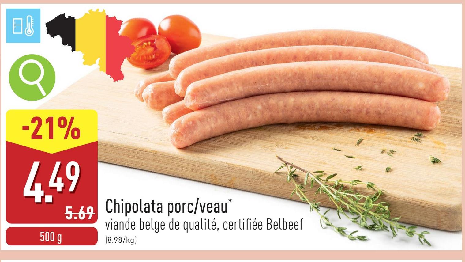 日
-21%
4.49
500 g
5.69 Chipolata porc/veau*
viande belge de qualité, certifiée Belbeef
(8.98/kg)