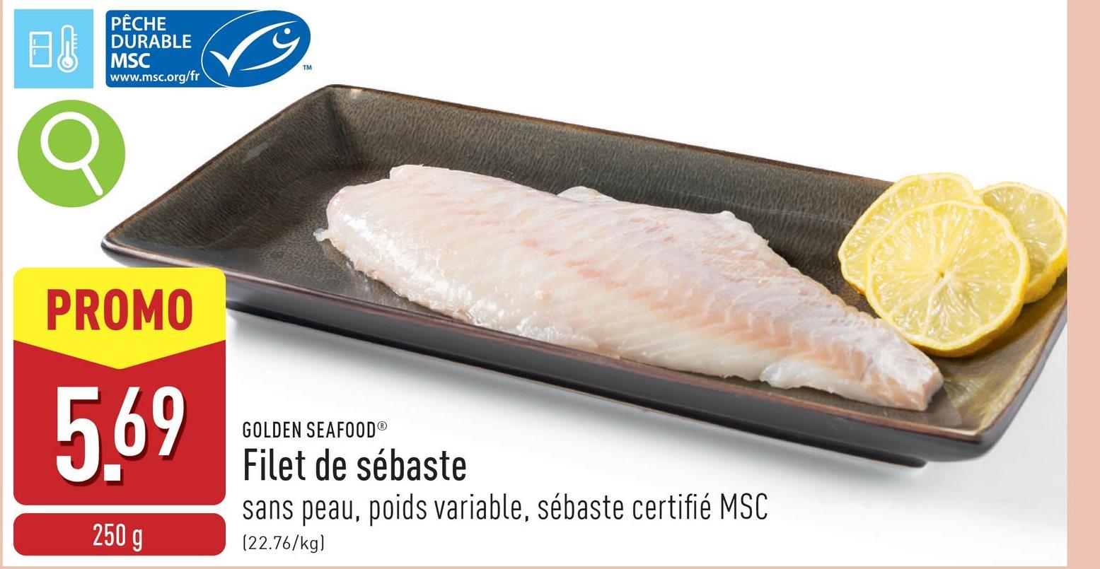 B↓
PÊCHE
DURABLE
MSC
www.msc.org/fr
σ
TM
PROMO
5.69
250 g
GOLDEN SEAFOODⓇ
Filet de sébaste
sans peau, poids variable, sébaste certifié MSC
[22.76/kg)