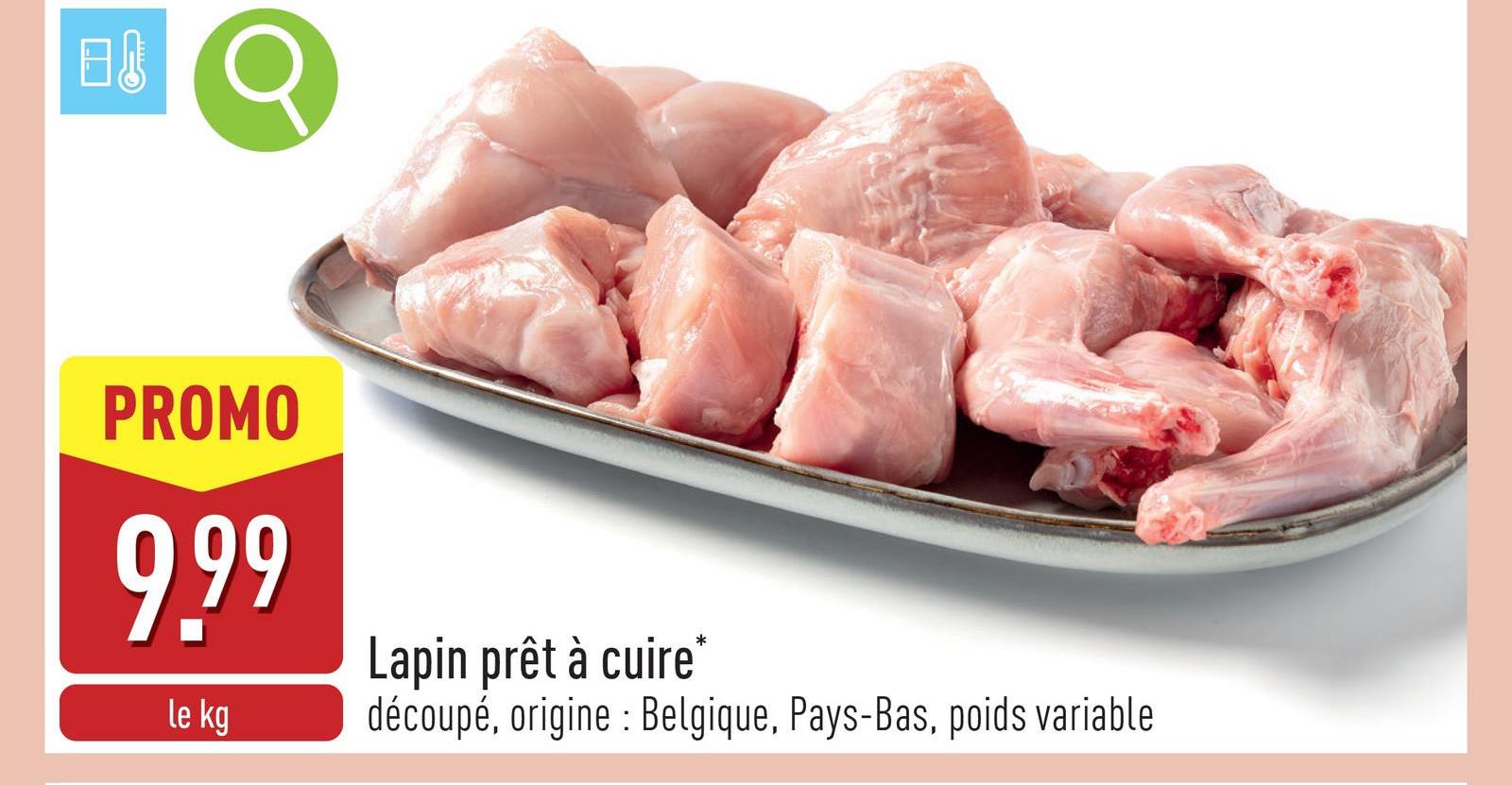 店
PROMO
9.99
le kg
Lapin prêt à cuire*
découpé, origine: Belgique, Pays-Bas, poids variable