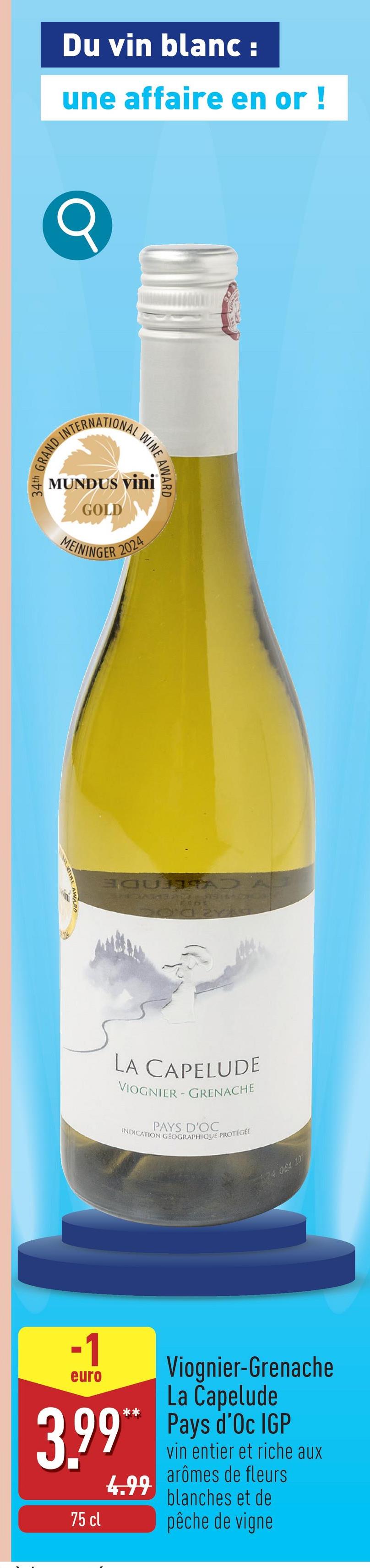 Du vin blanc :
une affaire en or !
INTERNATIONAL
GRAND INTERN
WINE AWARD
MUNDUS Vini
GOLD
MEININGER 2024
ELO
LA CAPELUDE
VIOGNIER - GRENACHE
PAYS D'OC
INDICATION GÉOGRAPHIQUE PROTÉGÉE
74 964 10
-1
euro
Viognier-Grenache
La Capelude
3.99** Pays d'Oc IGP
4.99
75 cl
vin entier et riche aux
arômes de fleurs
blanches et de
pêche de vigne