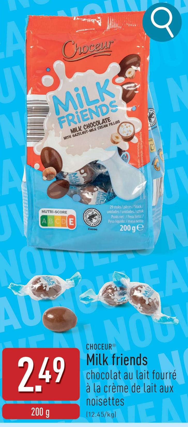 A
J
N
A
NUTRI-SCORE
AB
E
Choceur
MILKS
FRIENDS
MILK CHOCOLATE
WITH HAZELNUT-MILK CREAM FILLING
PEOPLE
Cocoa
NATU
ALLIAN
29 stuks/pièces/Stück/
unidades/unidades/sztuk
Poids net:/Peso Neto:/
Peso liquido:/masa netto:
200 ge
N
A
J
N
AU
2.49
200 g
NOG
CHOCEUR®
Milk friends
chocolat au lait fourré
à la crème de lait aux
noisettes
(12.45/kg)
ΤΕΛ