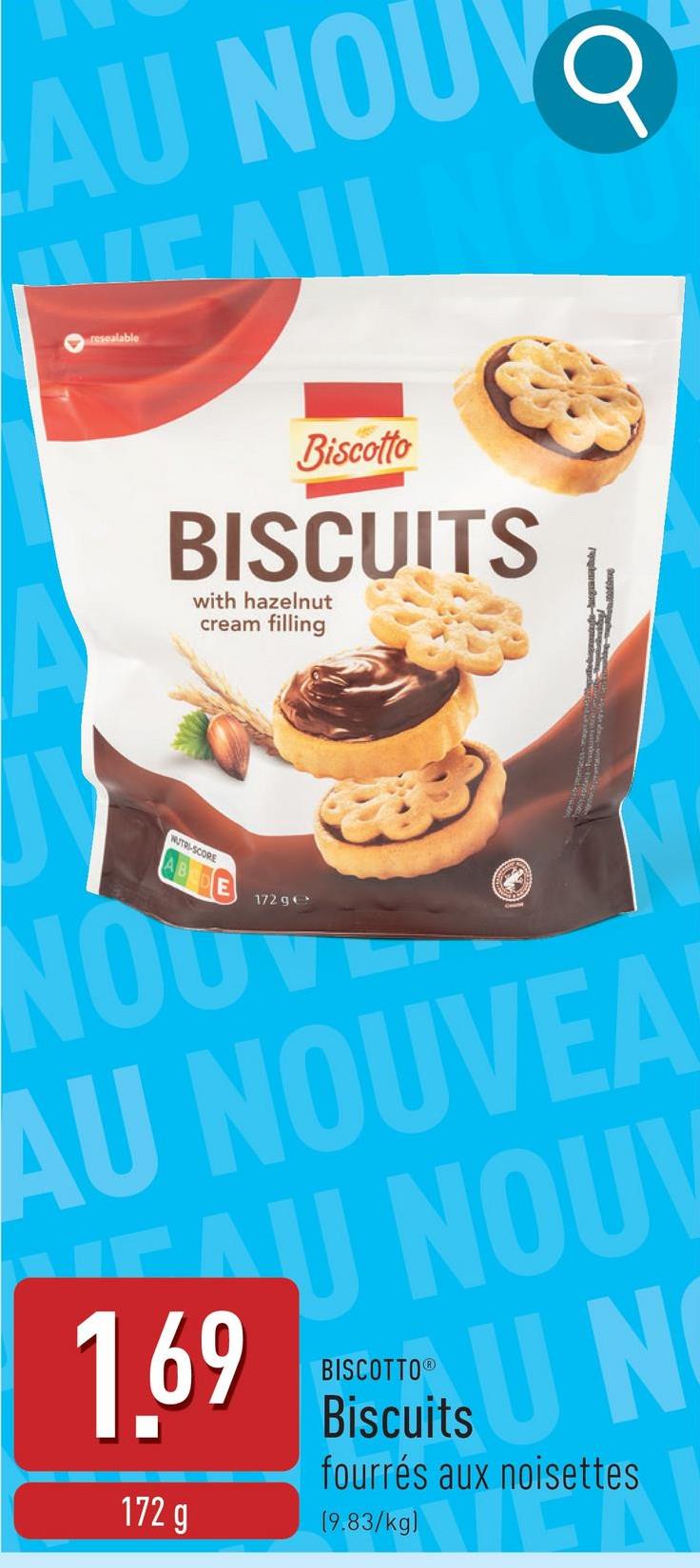 AU NOUV
resealable
CAL
Q
Biscotto
BISCUITS
with hazelnut
cream filling
NUTRI-SCORE
ABCDE
NOU
172 ge
AU NOUVEA
EAU NOUV
1.69
172 g
BISCOTTO®
its
Biscuits
UN
fourrés aux noisettes
(9.83/kg)