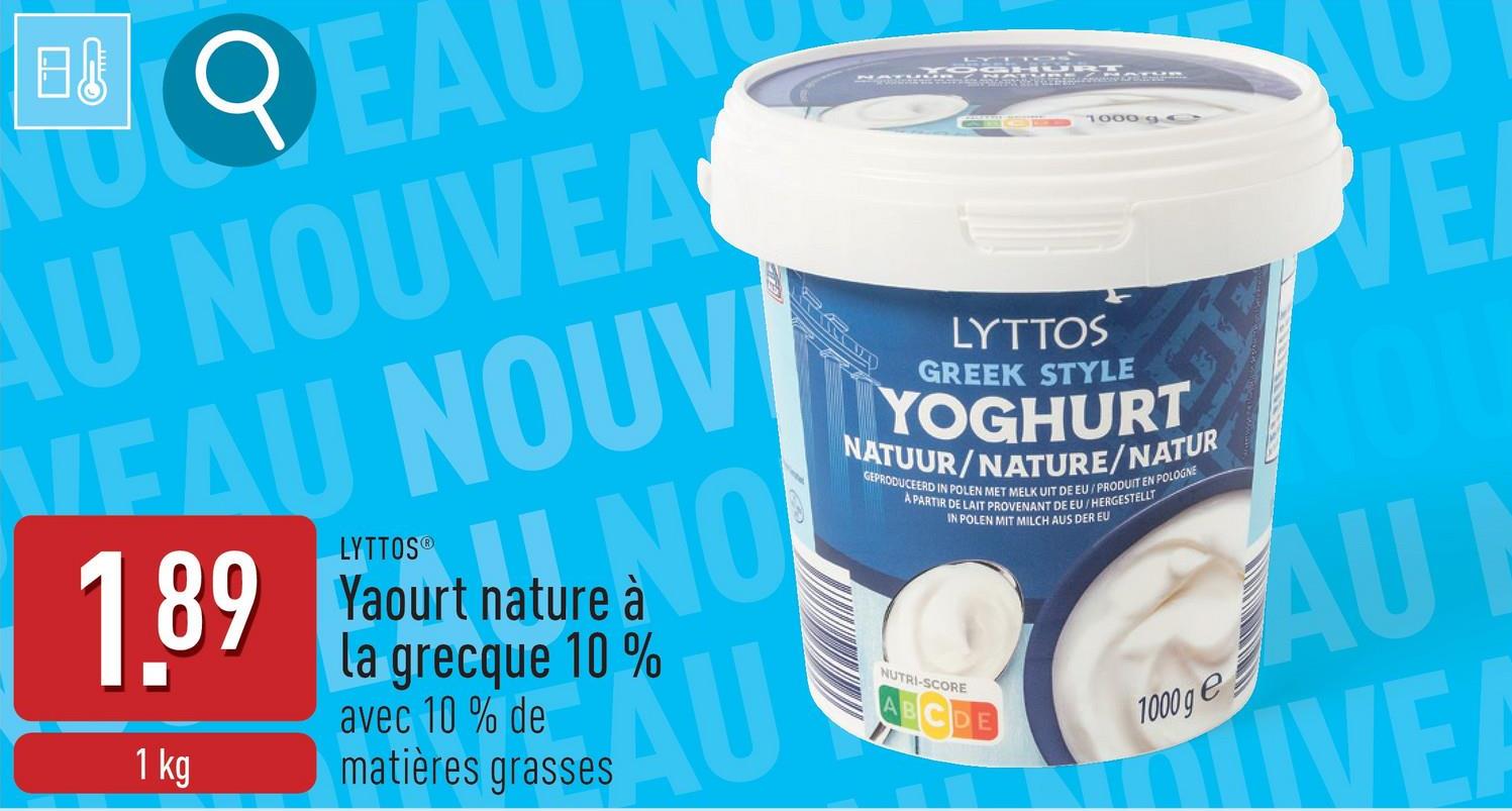 B
QEA
AU NOUVEA
VEAU NOUV
LYTTOS®
1.89 Yaourt nature NO
1 kg
à
la grecque 10%
avec 10% de
matières grasses
AU
1000 95
LYTTOS
GREEK STYLE
YOGHURT
NATUUR/NATURE/NATUR
GEPRODUCEERD IN POLEN MET MELK UIT DE EU/PRODUIT EN POLOGNE
A PARTIR DE LAIT PROVENANT DE EU/HERGESTELLT
NUTRI-SCORE
IN POLEN MIT MILCH AUS DER EU
BCDE
1000 ge
VE
AU
IVE