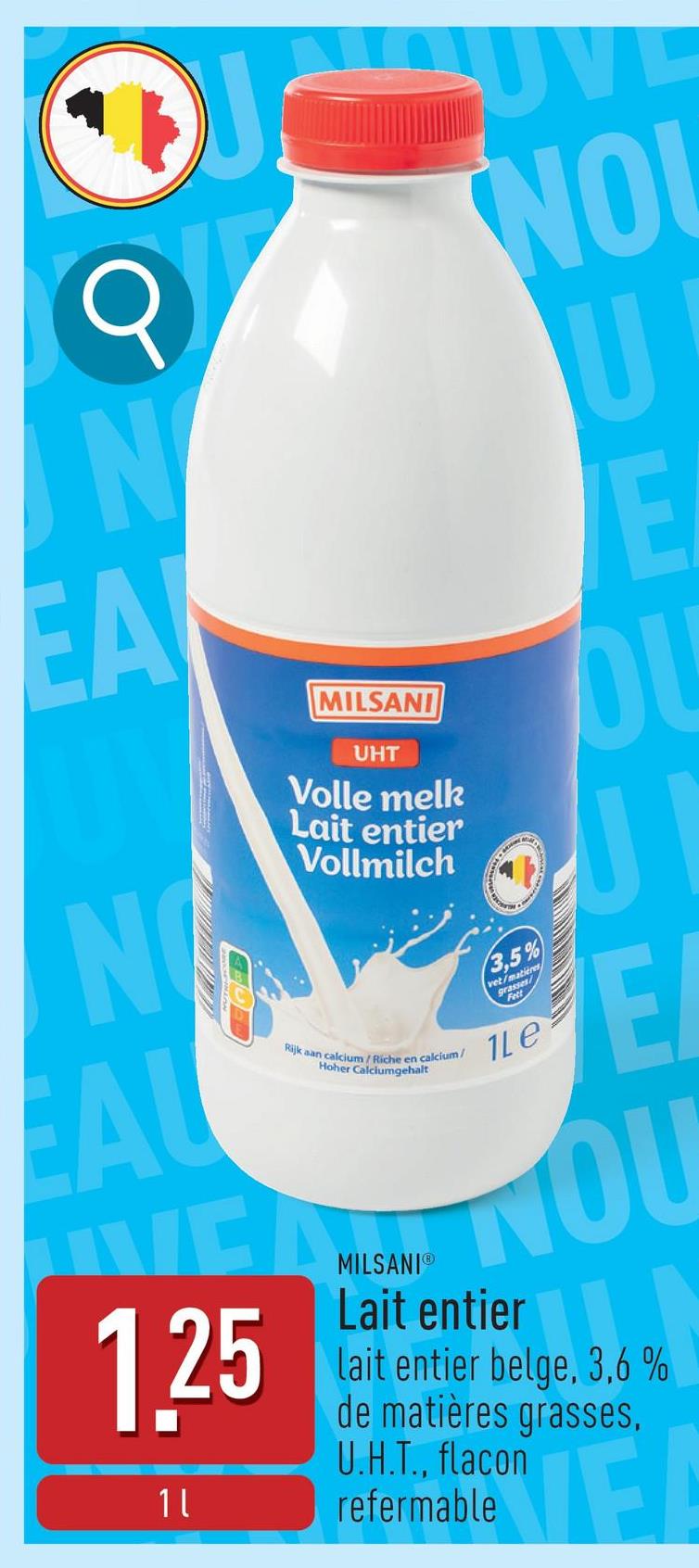 N
لا
NOUVE
NO
U
E
EA
NO
AL
MILSANI
UHT
Volle melk
Lait entier
Vollmilch
Rijk aan calcium/Riche en calcium/
Hoher Calciumgehalt
3,5%
vet/matieres
grasses/
Fett
1Le
E
VERNOU
1.25
11
MILSANIⓇ
Lait entier
lait entier belge, 3,6 %
de matières grasses,
U.H.T., flacon
refermable