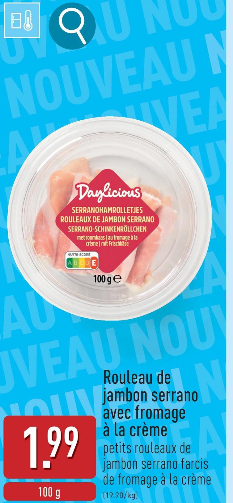 日
QU
NOUVEAU N
VEA
AU
Daylicious
SERRANOHAMROLLETJES
ROULEAUX DE JAMBON SERRANO
SERRANO-SCHINKENRÖLLCHEN
met roomkaas | au fromage à la
crème | mit Frischkäse
NUTRI-SCORE
ABCD
100 ge
A
UVEAU NOUV
חי
1.99
100 g
Rouleau de
jambon serrano
avec fromage
à la crème
N
A
petits rouleaux de
jambon serrano farcis
de fromage à la crème
(19.90/kg)