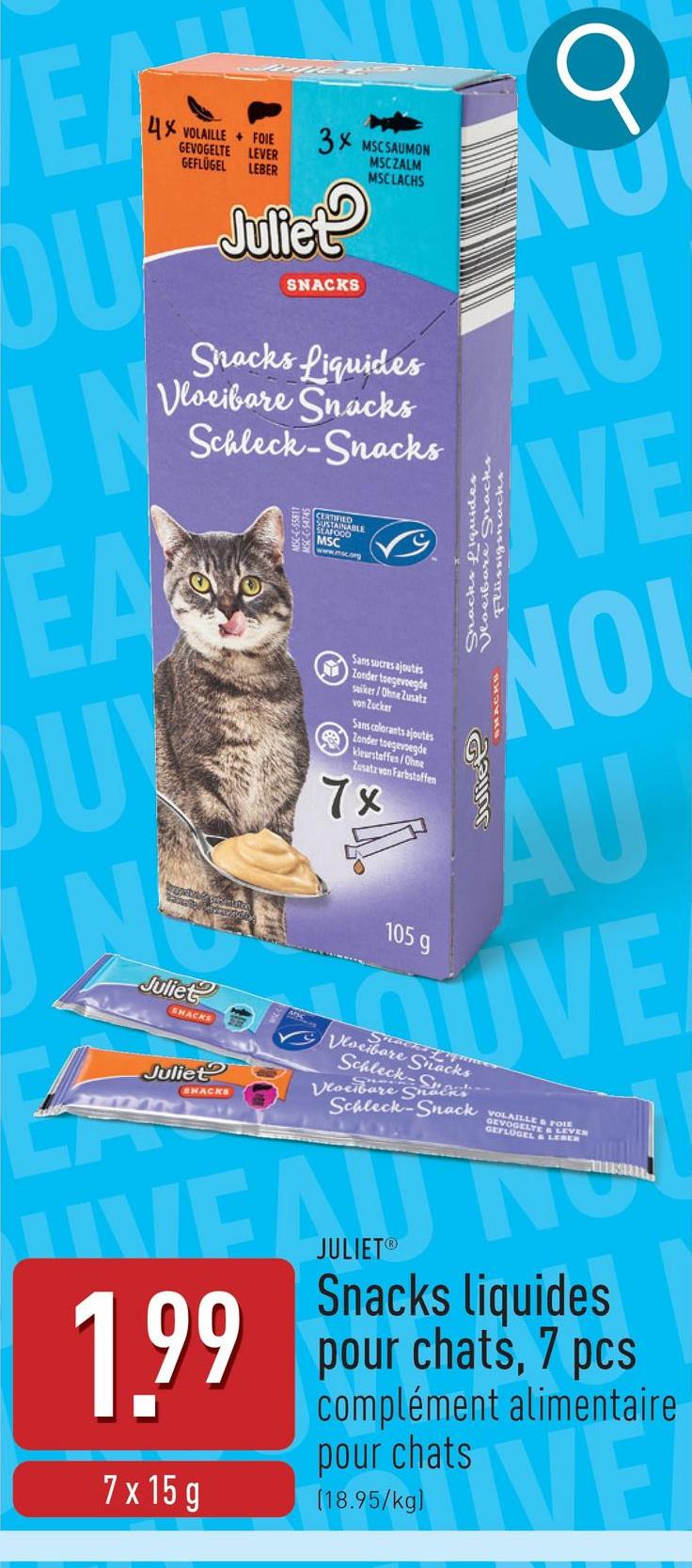 WEAT
OU
4X VOLAILLE FOIE 3X MSCSAUMON
UN
GEVOGELTE LEVER
GEFLÜGEL
LEBER
Juliet
SNACKS
MSCZALM
MSCLACHS
Snacks Liquides
Vloeibare Snacks
Schleck-Snacks
CERTIFIED
SUSTAINABLE
SEAFOOD
Q
ENU
AU
EAVE
OU
Juliet
SNACKS
Juliet
ЗМАСКА
Sans sucres ajoutés
Zonder toegevoegde
suiker/Ohne Zusatz
von Zucker
Sans colorants ajoutés
Zonder toegevoegde
kleurstaffen/Ohne
Zusatz von Farbstoffen
7x
105 g
NO
SHACKS
AU
UVE
Vloeibare Snacks
Shack ques
Schleck
Vloeibare Snäcks
Schleck-Snack
VOLAILLE&
VOGEL FOIE
GEFLÜGELT
TE & LEVER
L&LEBER
WEAD NO
1.99
7 x 15 g
JULIETⓇ
Snacks liquides
pour chats, 7 pcs
complément alimentaire
pour chats
(18.95/kg)
VE