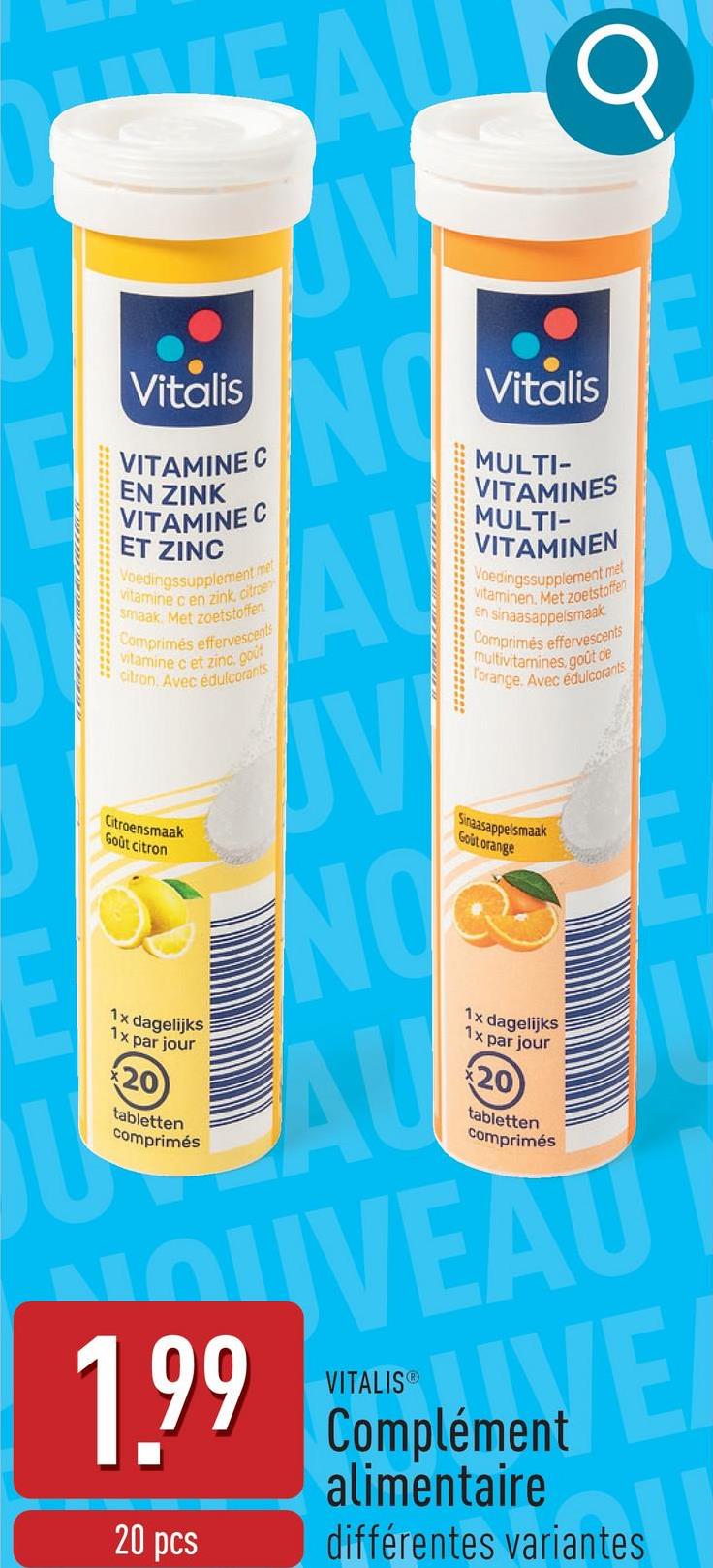 Q
Vitalis
VITAMINE C
EN ZINK
VITAMINE C
ET ZINC
Voedingssupplement met
vitamine c en zink, citroe
smaak. Met zoetstoffen
Comprimés effervescents
vitamine c et zinc, cout
citron. Avec édulcorants
ON
AU
Vitalis
MULTI-
VITAMINES
MULTI-
VITAMINEN
Voedingssupplement met
Vitaminen. Met zoetstoffen
en sinaasappelsmaak
Comprimés effervescents
multivitamines, goût de
Forange. Avec édulcorants
Citroensmaak
Goût citron
ON
Sinaasappelsmaak
Gout orange
1x dagelijks
1x par jour
tabletten
comprimés
AU
1x dagelijks
1x par jour
tabletten
comprimés
OUVEAU
1.99 Complement E
20 pcs
VITALISⓇ
alimentaire
différentes variantes